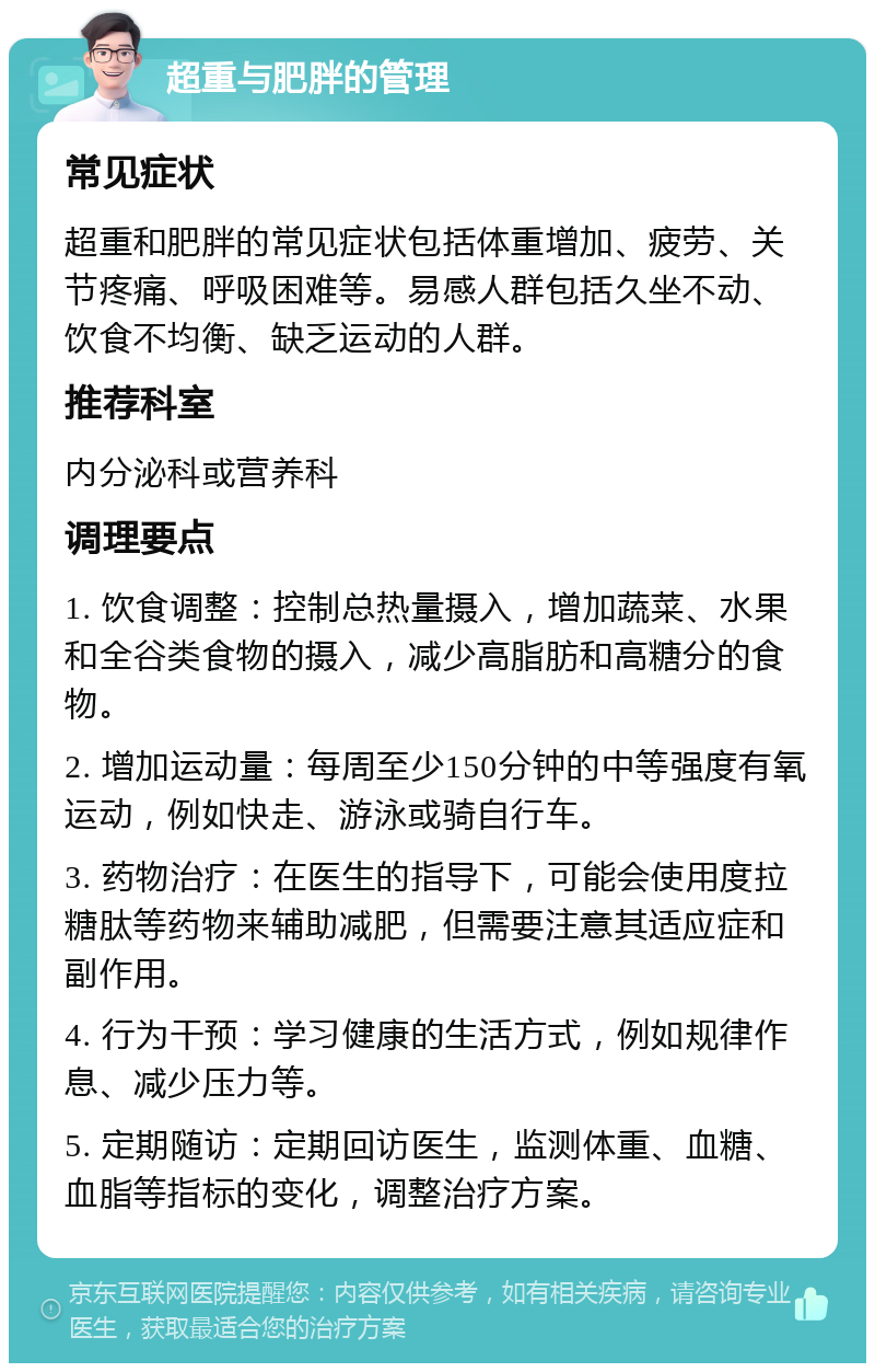 超重与肥胖的管理 常见症状 超重和肥胖的常见症状包括体重增加、疲劳、关节疼痛、呼吸困难等。易感人群包括久坐不动、饮食不均衡、缺乏运动的人群。 推荐科室 内分泌科或营养科 调理要点 1. 饮食调整：控制总热量摄入，增加蔬菜、水果和全谷类食物的摄入，减少高脂肪和高糖分的食物。 2. 增加运动量：每周至少150分钟的中等强度有氧运动，例如快走、游泳或骑自行车。 3. 药物治疗：在医生的指导下，可能会使用度拉糖肽等药物来辅助减肥，但需要注意其适应症和副作用。 4. 行为干预：学习健康的生活方式，例如规律作息、减少压力等。 5. 定期随访：定期回访医生，监测体重、血糖、血脂等指标的变化，调整治疗方案。