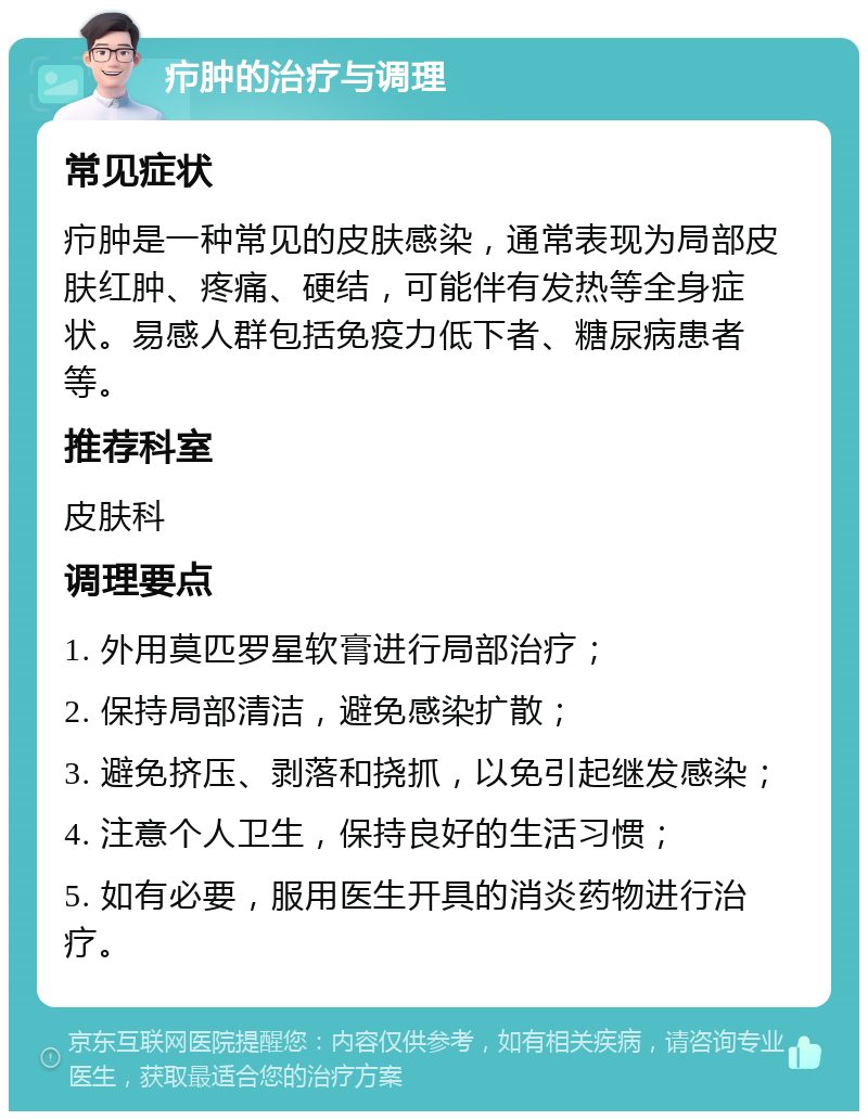 疖肿的治疗与调理 常见症状 疖肿是一种常见的皮肤感染，通常表现为局部皮肤红肿、疼痛、硬结，可能伴有发热等全身症状。易感人群包括免疫力低下者、糖尿病患者等。 推荐科室 皮肤科 调理要点 1. 外用莫匹罗星软膏进行局部治疗； 2. 保持局部清洁，避免感染扩散； 3. 避免挤压、剥落和挠抓，以免引起继发感染； 4. 注意个人卫生，保持良好的生活习惯； 5. 如有必要，服用医生开具的消炎药物进行治疗。