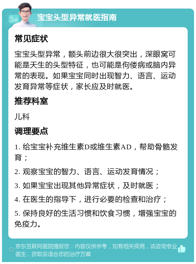 宝宝头型异常就医指南 常见症状 宝宝头型异常，额头前边很大很突出，深眼窝可能是天生的头型特征，也可能是佝偻病或脑内异常的表现。如果宝宝同时出现智力、语言、运动发育异常等症状，家长应及时就医。 推荐科室 儿科 调理要点 1. 给宝宝补充维生素D或维生素AD，帮助骨骼发育； 2. 观察宝宝的智力、语言、运动发育情况； 3. 如果宝宝出现其他异常症状，及时就医； 4. 在医生的指导下，进行必要的检查和治疗； 5. 保持良好的生活习惯和饮食习惯，增强宝宝的免疫力。