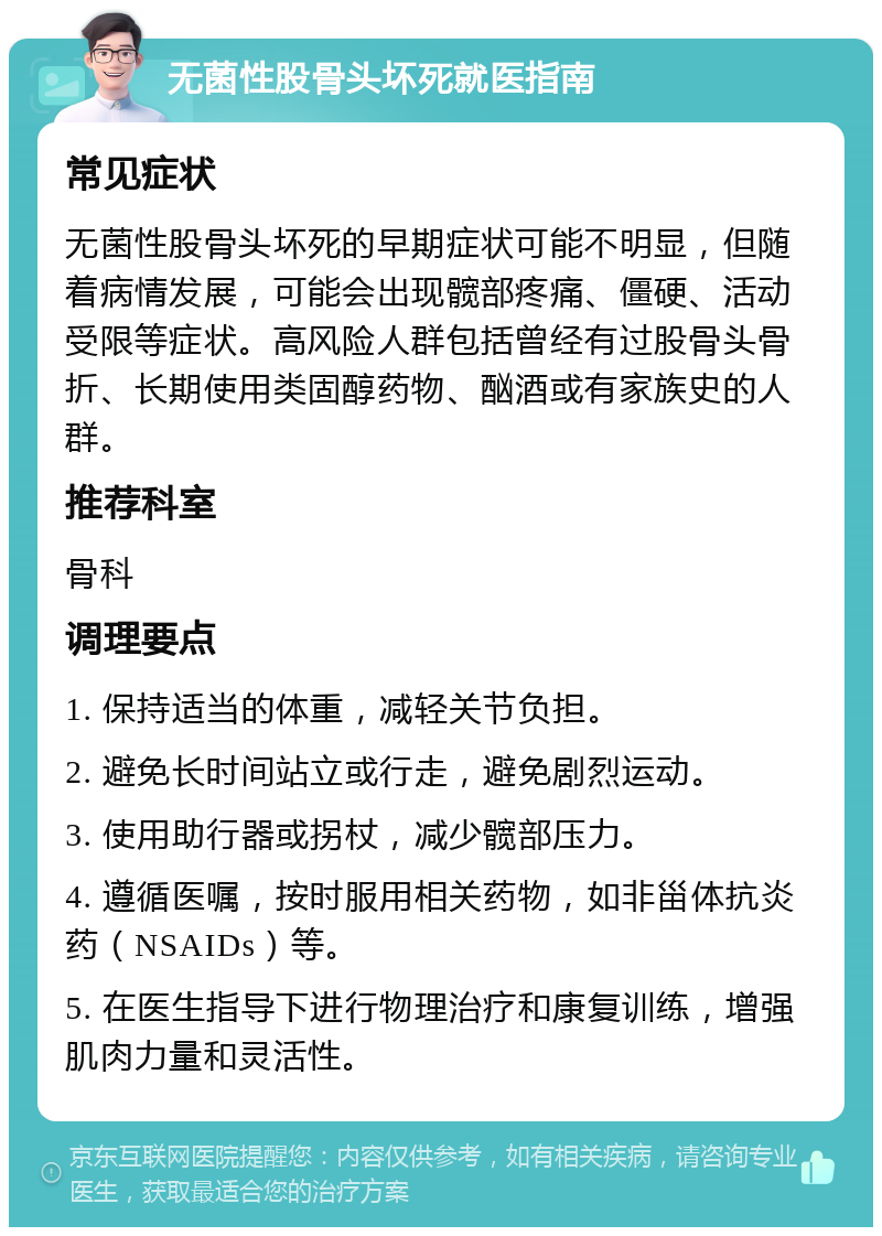 无菌性股骨头坏死就医指南 常见症状 无菌性股骨头坏死的早期症状可能不明显，但随着病情发展，可能会出现髋部疼痛、僵硬、活动受限等症状。高风险人群包括曾经有过股骨头骨折、长期使用类固醇药物、酗酒或有家族史的人群。 推荐科室 骨科 调理要点 1. 保持适当的体重，减轻关节负担。 2. 避免长时间站立或行走，避免剧烈运动。 3. 使用助行器或拐杖，减少髋部压力。 4. 遵循医嘱，按时服用相关药物，如非甾体抗炎药（NSAIDs）等。 5. 在医生指导下进行物理治疗和康复训练，增强肌肉力量和灵活性。