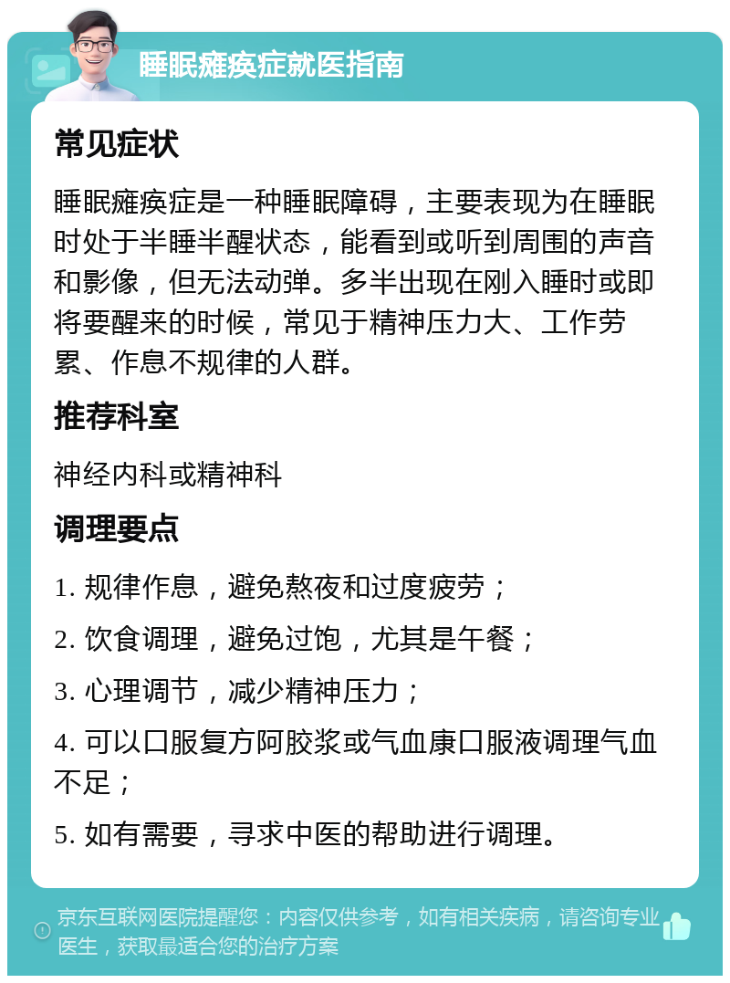 睡眠瘫痪症就医指南 常见症状 睡眠瘫痪症是一种睡眠障碍，主要表现为在睡眠时处于半睡半醒状态，能看到或听到周围的声音和影像，但无法动弹。多半出现在刚入睡时或即将要醒来的时候，常见于精神压力大、工作劳累、作息不规律的人群。 推荐科室 神经内科或精神科 调理要点 1. 规律作息，避免熬夜和过度疲劳； 2. 饮食调理，避免过饱，尤其是午餐； 3. 心理调节，减少精神压力； 4. 可以口服复方阿胶浆或气血康口服液调理气血不足； 5. 如有需要，寻求中医的帮助进行调理。