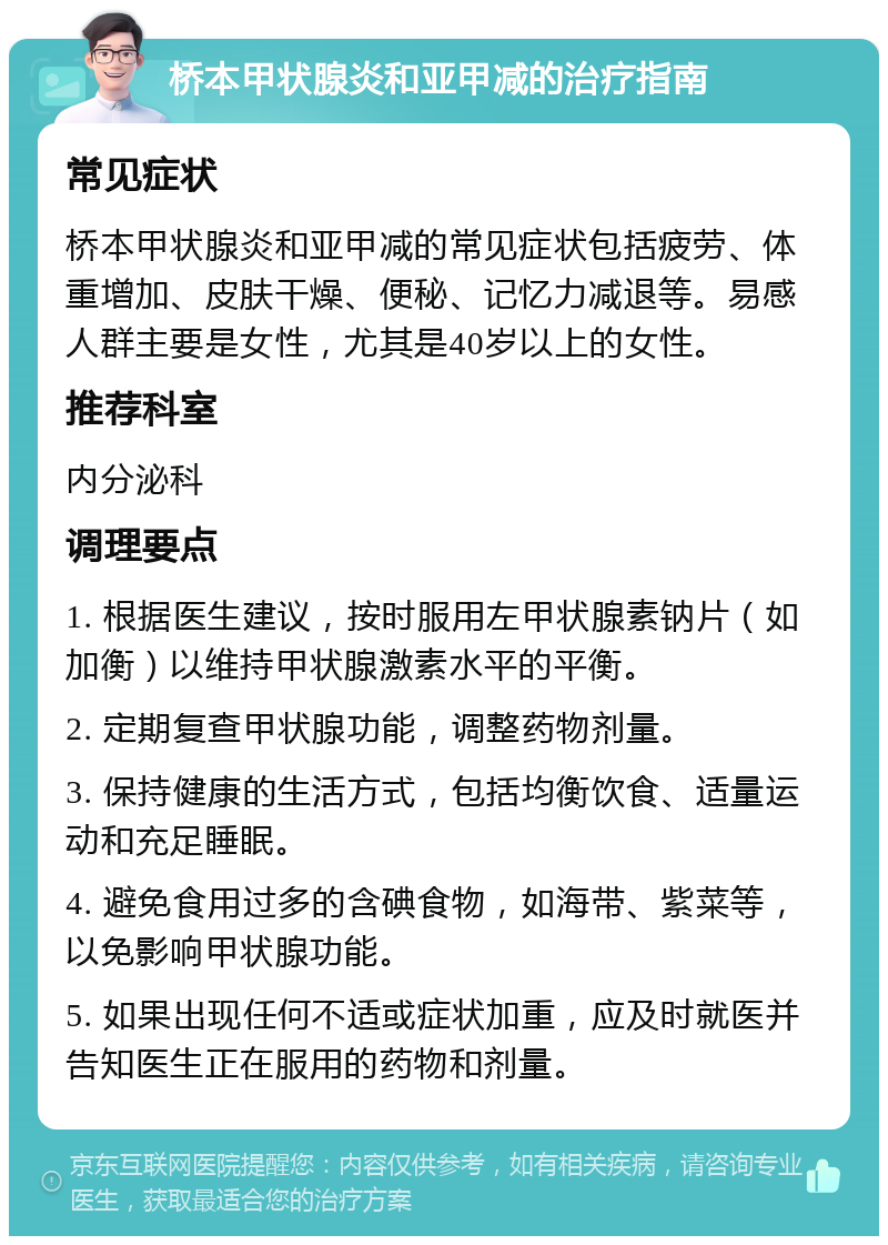 桥本甲状腺炎和亚甲减的治疗指南 常见症状 桥本甲状腺炎和亚甲减的常见症状包括疲劳、体重增加、皮肤干燥、便秘、记忆力减退等。易感人群主要是女性，尤其是40岁以上的女性。 推荐科室 内分泌科 调理要点 1. 根据医生建议，按时服用左甲状腺素钠片（如加衡）以维持甲状腺激素水平的平衡。 2. 定期复查甲状腺功能，调整药物剂量。 3. 保持健康的生活方式，包括均衡饮食、适量运动和充足睡眠。 4. 避免食用过多的含碘食物，如海带、紫菜等，以免影响甲状腺功能。 5. 如果出现任何不适或症状加重，应及时就医并告知医生正在服用的药物和剂量。