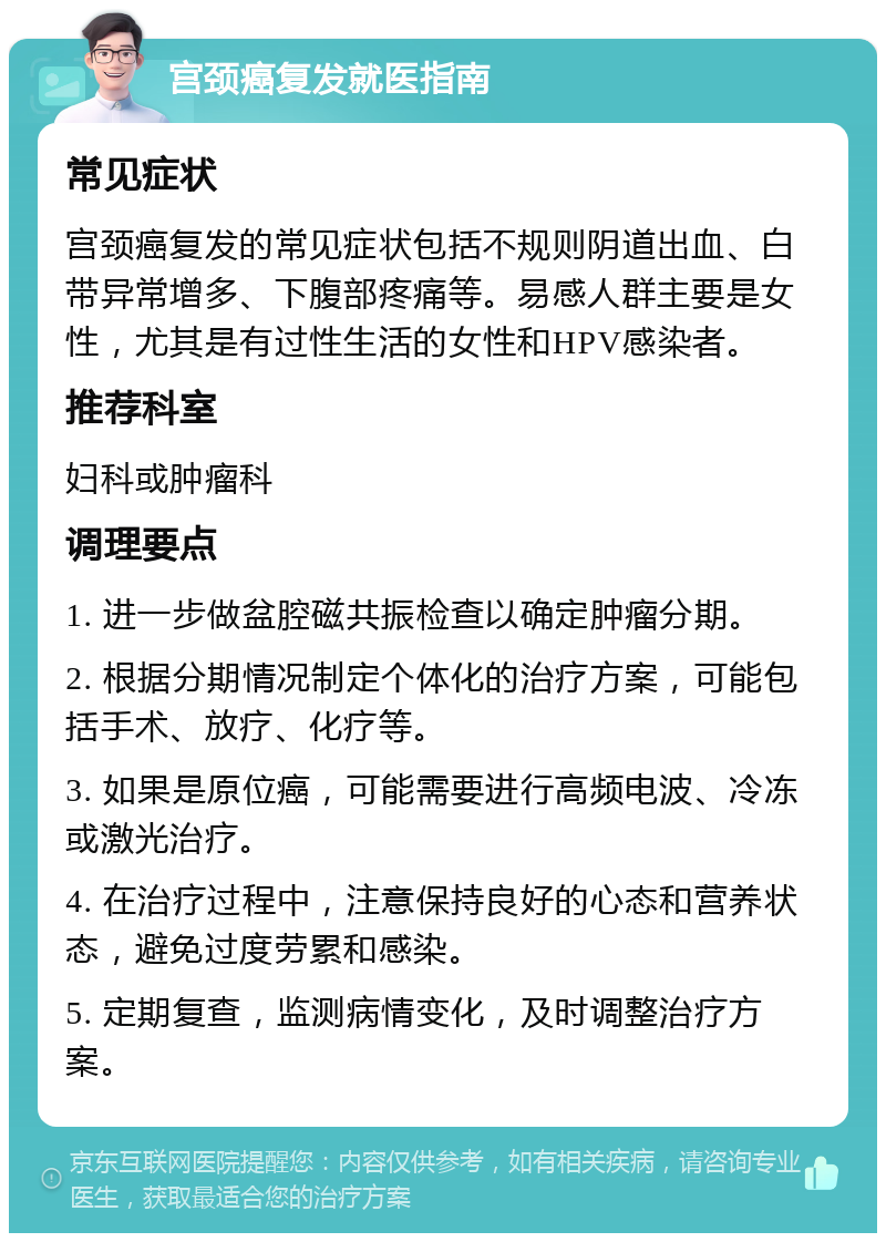 宫颈癌复发就医指南 常见症状 宫颈癌复发的常见症状包括不规则阴道出血、白带异常增多、下腹部疼痛等。易感人群主要是女性，尤其是有过性生活的女性和HPV感染者。 推荐科室 妇科或肿瘤科 调理要点 1. 进一步做盆腔磁共振检查以确定肿瘤分期。 2. 根据分期情况制定个体化的治疗方案，可能包括手术、放疗、化疗等。 3. 如果是原位癌，可能需要进行高频电波、冷冻或激光治疗。 4. 在治疗过程中，注意保持良好的心态和营养状态，避免过度劳累和感染。 5. 定期复查，监测病情变化，及时调整治疗方案。