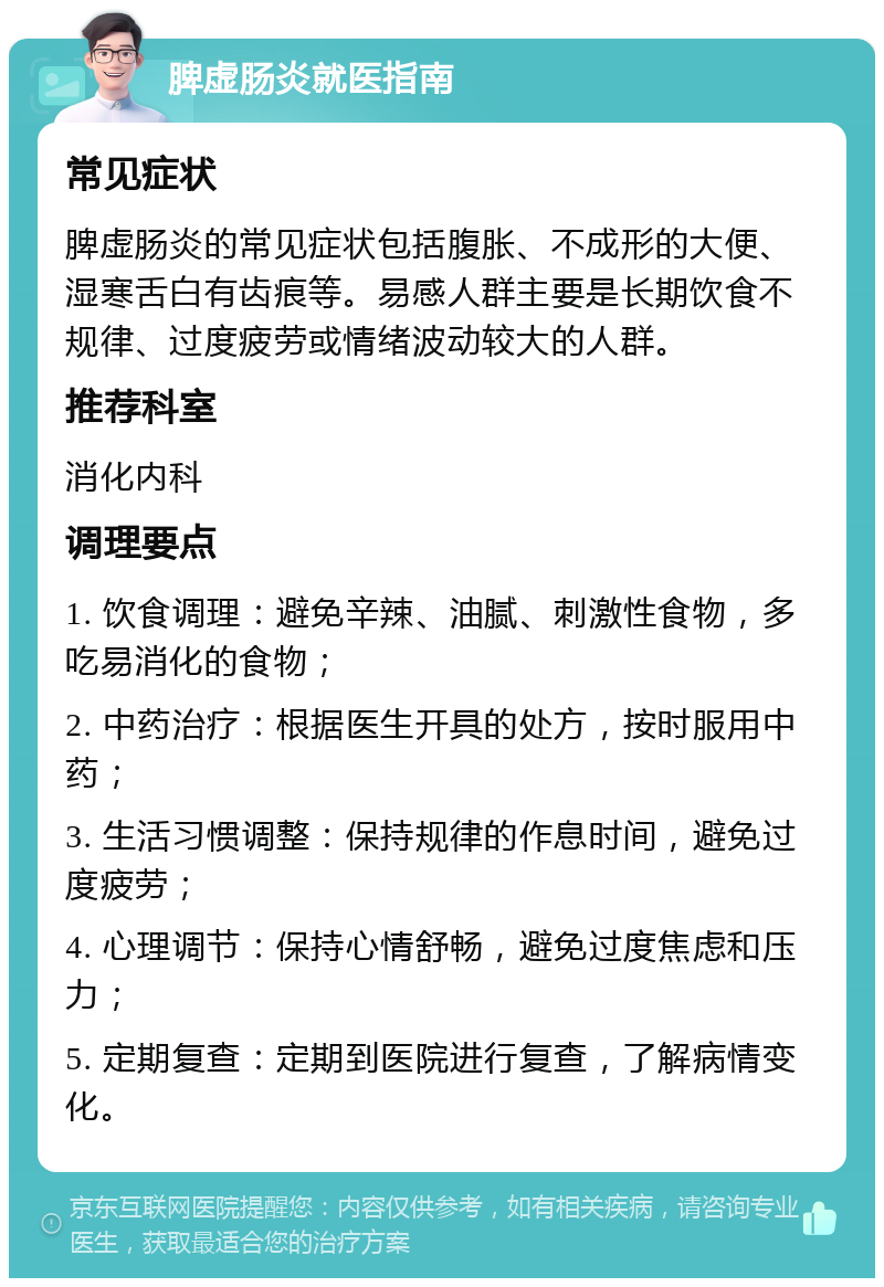 脾虚肠炎就医指南 常见症状 脾虚肠炎的常见症状包括腹胀、不成形的大便、湿寒舌白有齿痕等。易感人群主要是长期饮食不规律、过度疲劳或情绪波动较大的人群。 推荐科室 消化内科 调理要点 1. 饮食调理：避免辛辣、油腻、刺激性食物，多吃易消化的食物； 2. 中药治疗：根据医生开具的处方，按时服用中药； 3. 生活习惯调整：保持规律的作息时间，避免过度疲劳； 4. 心理调节：保持心情舒畅，避免过度焦虑和压力； 5. 定期复查：定期到医院进行复查，了解病情变化。