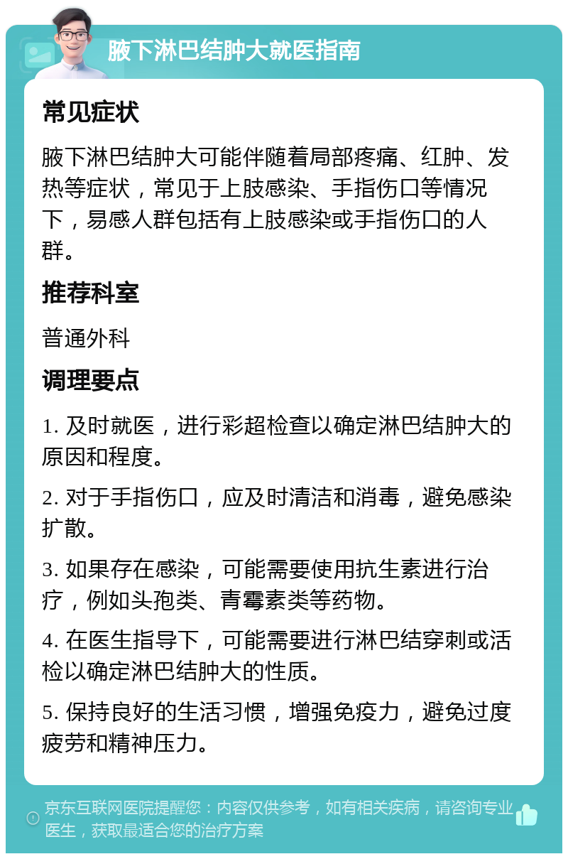 腋下淋巴结肿大就医指南 常见症状 腋下淋巴结肿大可能伴随着局部疼痛、红肿、发热等症状，常见于上肢感染、手指伤口等情况下，易感人群包括有上肢感染或手指伤口的人群。 推荐科室 普通外科 调理要点 1. 及时就医，进行彩超检查以确定淋巴结肿大的原因和程度。 2. 对于手指伤口，应及时清洁和消毒，避免感染扩散。 3. 如果存在感染，可能需要使用抗生素进行治疗，例如头孢类、青霉素类等药物。 4. 在医生指导下，可能需要进行淋巴结穿刺或活检以确定淋巴结肿大的性质。 5. 保持良好的生活习惯，增强免疫力，避免过度疲劳和精神压力。