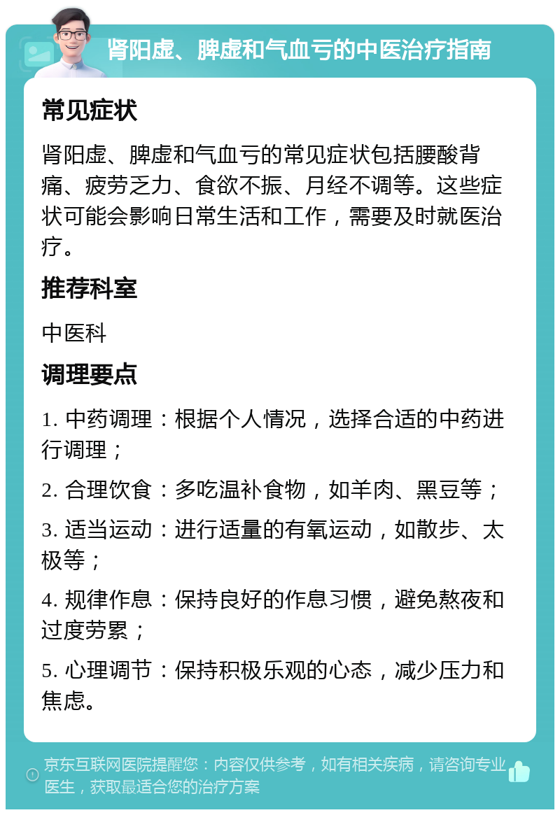 肾阳虚、脾虚和气血亏的中医治疗指南 常见症状 肾阳虚、脾虚和气血亏的常见症状包括腰酸背痛、疲劳乏力、食欲不振、月经不调等。这些症状可能会影响日常生活和工作，需要及时就医治疗。 推荐科室 中医科 调理要点 1. 中药调理：根据个人情况，选择合适的中药进行调理； 2. 合理饮食：多吃温补食物，如羊肉、黑豆等； 3. 适当运动：进行适量的有氧运动，如散步、太极等； 4. 规律作息：保持良好的作息习惯，避免熬夜和过度劳累； 5. 心理调节：保持积极乐观的心态，减少压力和焦虑。