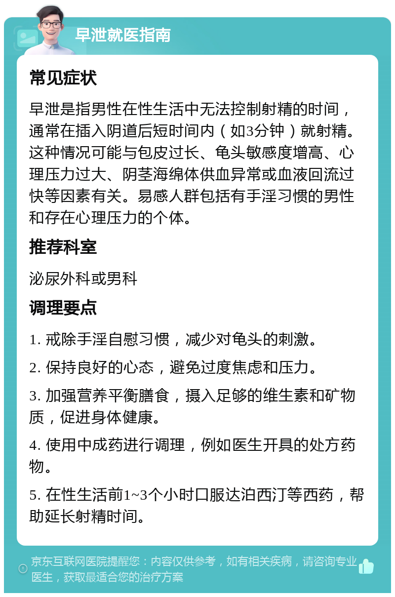 早泄就医指南 常见症状 早泄是指男性在性生活中无法控制射精的时间，通常在插入阴道后短时间内（如3分钟）就射精。这种情况可能与包皮过长、龟头敏感度增高、心理压力过大、阴茎海绵体供血异常或血液回流过快等因素有关。易感人群包括有手淫习惯的男性和存在心理压力的个体。 推荐科室 泌尿外科或男科 调理要点 1. 戒除手淫自慰习惯，减少对龟头的刺激。 2. 保持良好的心态，避免过度焦虑和压力。 3. 加强营养平衡膳食，摄入足够的维生素和矿物质，促进身体健康。 4. 使用中成药进行调理，例如医生开具的处方药物。 5. 在性生活前1~3个小时口服达泊西汀等西药，帮助延长射精时间。