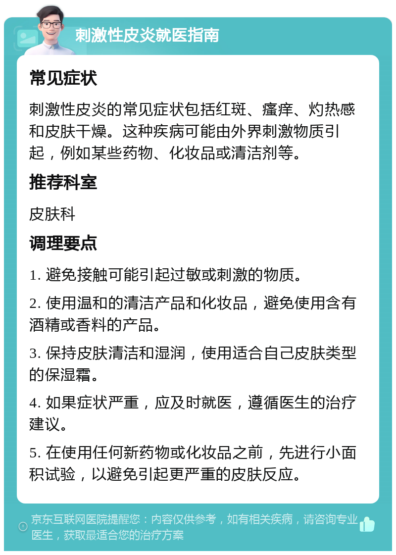 刺激性皮炎就医指南 常见症状 刺激性皮炎的常见症状包括红斑、瘙痒、灼热感和皮肤干燥。这种疾病可能由外界刺激物质引起，例如某些药物、化妆品或清洁剂等。 推荐科室 皮肤科 调理要点 1. 避免接触可能引起过敏或刺激的物质。 2. 使用温和的清洁产品和化妆品，避免使用含有酒精或香料的产品。 3. 保持皮肤清洁和湿润，使用适合自己皮肤类型的保湿霜。 4. 如果症状严重，应及时就医，遵循医生的治疗建议。 5. 在使用任何新药物或化妆品之前，先进行小面积试验，以避免引起更严重的皮肤反应。