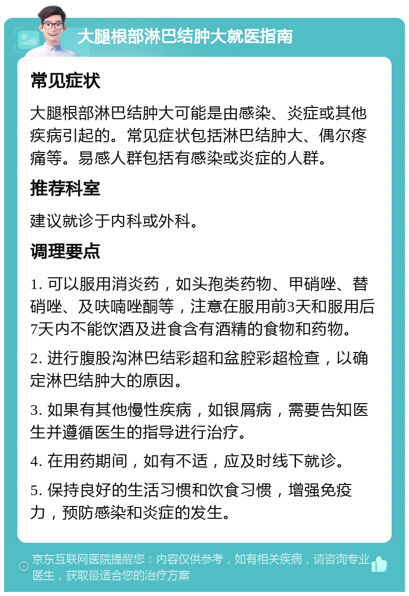 大腿根部淋巴结肿大就医指南 常见症状 大腿根部淋巴结肿大可能是由感染、炎症或其他疾病引起的。常见症状包括淋巴结肿大、偶尔疼痛等。易感人群包括有感染或炎症的人群。 推荐科室 建议就诊于内科或外科。 调理要点 1. 可以服用消炎药，如头孢类药物、甲硝唑、替硝唑、及呋喃唑酮等，注意在服用前3天和服用后7天内不能饮酒及进食含有酒精的食物和药物。 2. 进行腹股沟淋巴结彩超和盆腔彩超检查，以确定淋巴结肿大的原因。 3. 如果有其他慢性疾病，如银屑病，需要告知医生并遵循医生的指导进行治疗。 4. 在用药期间，如有不适，应及时线下就诊。 5. 保持良好的生活习惯和饮食习惯，增强免疫力，预防感染和炎症的发生。