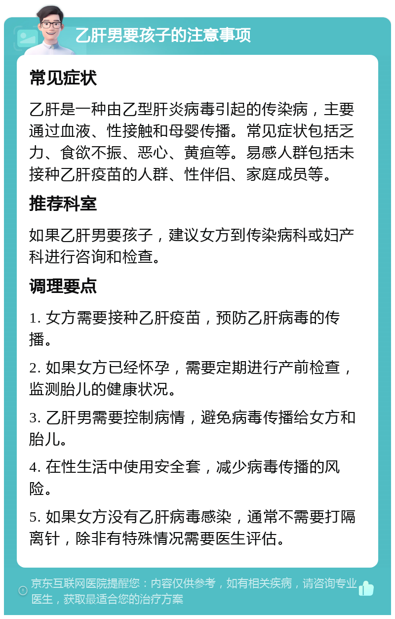 乙肝男要孩子的注意事项 常见症状 乙肝是一种由乙型肝炎病毒引起的传染病，主要通过血液、性接触和母婴传播。常见症状包括乏力、食欲不振、恶心、黄疸等。易感人群包括未接种乙肝疫苗的人群、性伴侣、家庭成员等。 推荐科室 如果乙肝男要孩子，建议女方到传染病科或妇产科进行咨询和检查。 调理要点 1. 女方需要接种乙肝疫苗，预防乙肝病毒的传播。 2. 如果女方已经怀孕，需要定期进行产前检查，监测胎儿的健康状况。 3. 乙肝男需要控制病情，避免病毒传播给女方和胎儿。 4. 在性生活中使用安全套，减少病毒传播的风险。 5. 如果女方没有乙肝病毒感染，通常不需要打隔离针，除非有特殊情况需要医生评估。