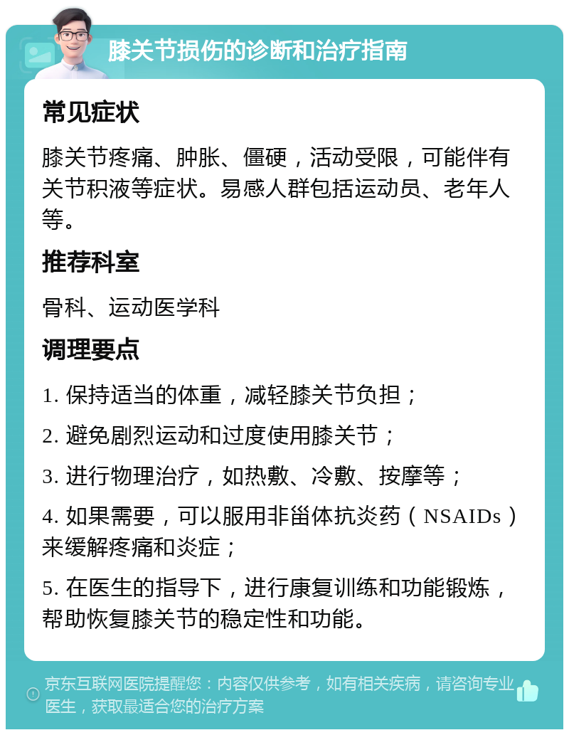 膝关节损伤的诊断和治疗指南 常见症状 膝关节疼痛、肿胀、僵硬，活动受限，可能伴有关节积液等症状。易感人群包括运动员、老年人等。 推荐科室 骨科、运动医学科 调理要点 1. 保持适当的体重，减轻膝关节负担； 2. 避免剧烈运动和过度使用膝关节； 3. 进行物理治疗，如热敷、冷敷、按摩等； 4. 如果需要，可以服用非甾体抗炎药（NSAIDs）来缓解疼痛和炎症； 5. 在医生的指导下，进行康复训练和功能锻炼，帮助恢复膝关节的稳定性和功能。