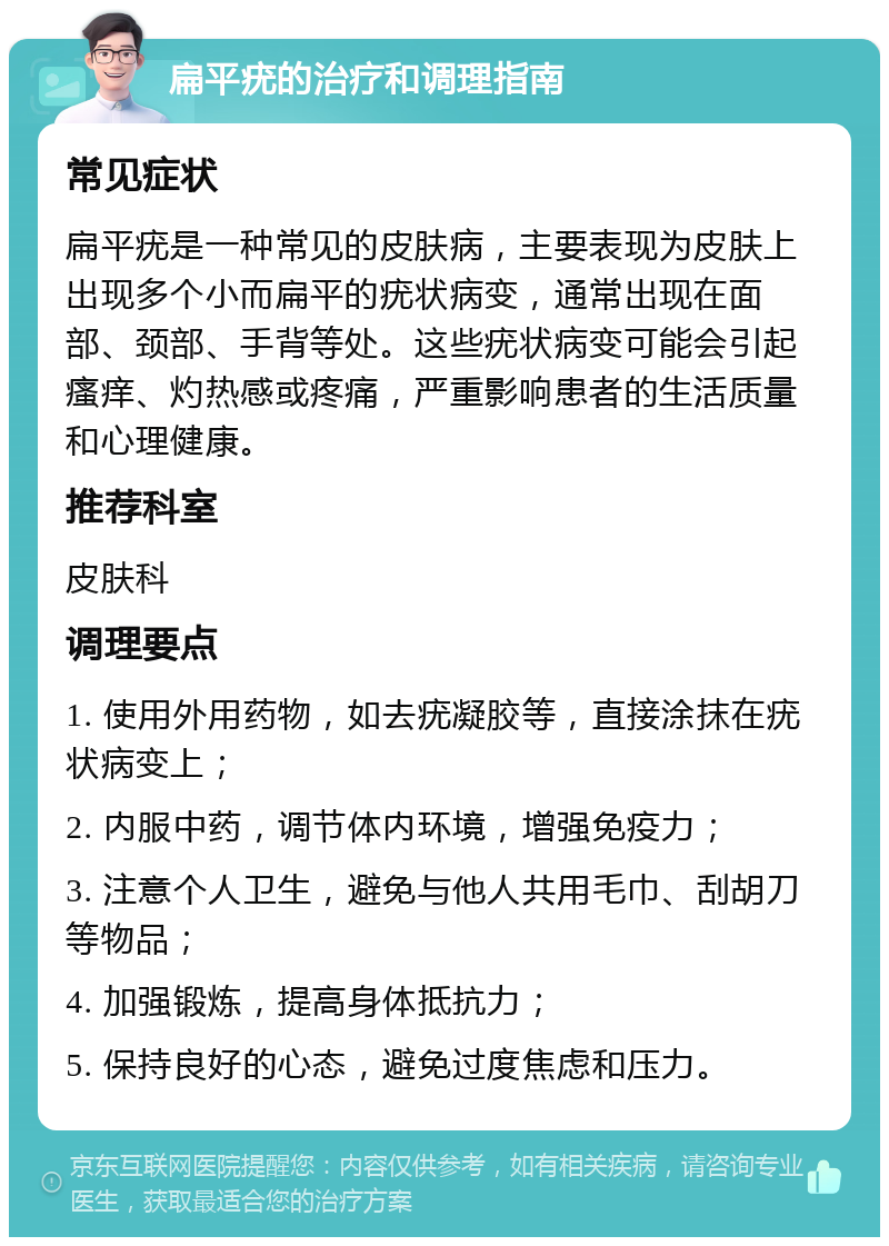 扁平疣的治疗和调理指南 常见症状 扁平疣是一种常见的皮肤病，主要表现为皮肤上出现多个小而扁平的疣状病变，通常出现在面部、颈部、手背等处。这些疣状病变可能会引起瘙痒、灼热感或疼痛，严重影响患者的生活质量和心理健康。 推荐科室 皮肤科 调理要点 1. 使用外用药物，如去疣凝胶等，直接涂抹在疣状病变上； 2. 内服中药，调节体内环境，增强免疫力； 3. 注意个人卫生，避免与他人共用毛巾、刮胡刀等物品； 4. 加强锻炼，提高身体抵抗力； 5. 保持良好的心态，避免过度焦虑和压力。