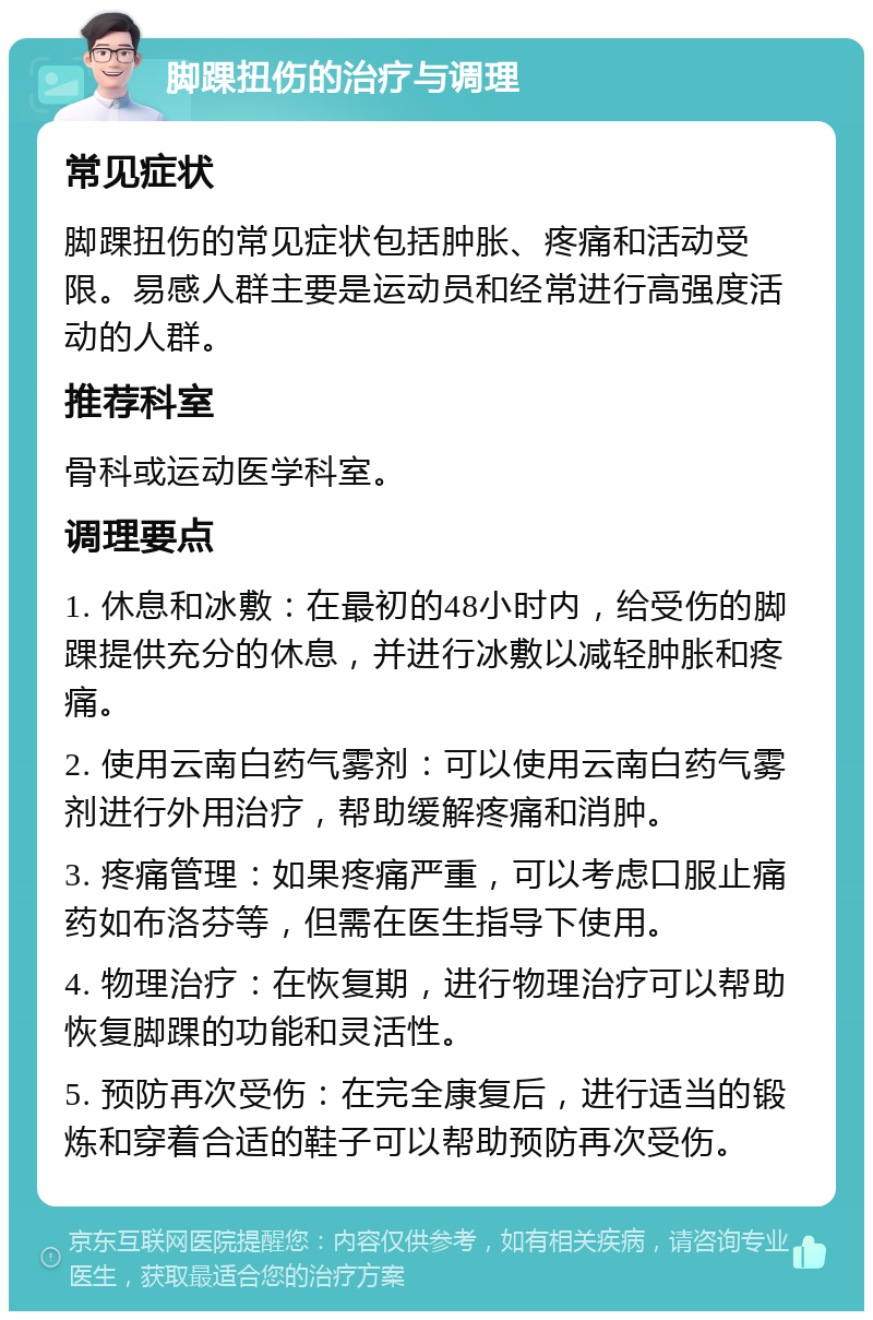 脚踝扭伤的治疗与调理 常见症状 脚踝扭伤的常见症状包括肿胀、疼痛和活动受限。易感人群主要是运动员和经常进行高强度活动的人群。 推荐科室 骨科或运动医学科室。 调理要点 1. 休息和冰敷：在最初的48小时内，给受伤的脚踝提供充分的休息，并进行冰敷以减轻肿胀和疼痛。 2. 使用云南白药气雾剂：可以使用云南白药气雾剂进行外用治疗，帮助缓解疼痛和消肿。 3. 疼痛管理：如果疼痛严重，可以考虑口服止痛药如布洛芬等，但需在医生指导下使用。 4. 物理治疗：在恢复期，进行物理治疗可以帮助恢复脚踝的功能和灵活性。 5. 预防再次受伤：在完全康复后，进行适当的锻炼和穿着合适的鞋子可以帮助预防再次受伤。