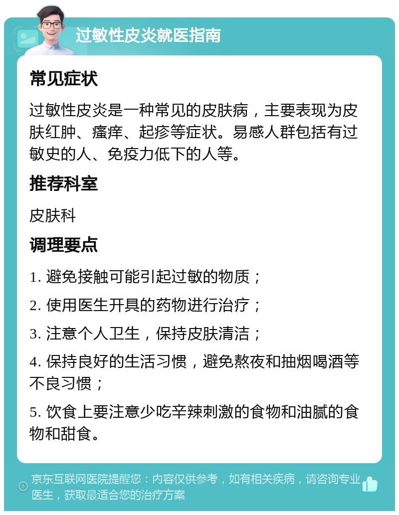 过敏性皮炎就医指南 常见症状 过敏性皮炎是一种常见的皮肤病，主要表现为皮肤红肿、瘙痒、起疹等症状。易感人群包括有过敏史的人、免疫力低下的人等。 推荐科室 皮肤科 调理要点 1. 避免接触可能引起过敏的物质； 2. 使用医生开具的药物进行治疗； 3. 注意个人卫生，保持皮肤清洁； 4. 保持良好的生活习惯，避免熬夜和抽烟喝酒等不良习惯； 5. 饮食上要注意少吃辛辣刺激的食物和油腻的食物和甜食。