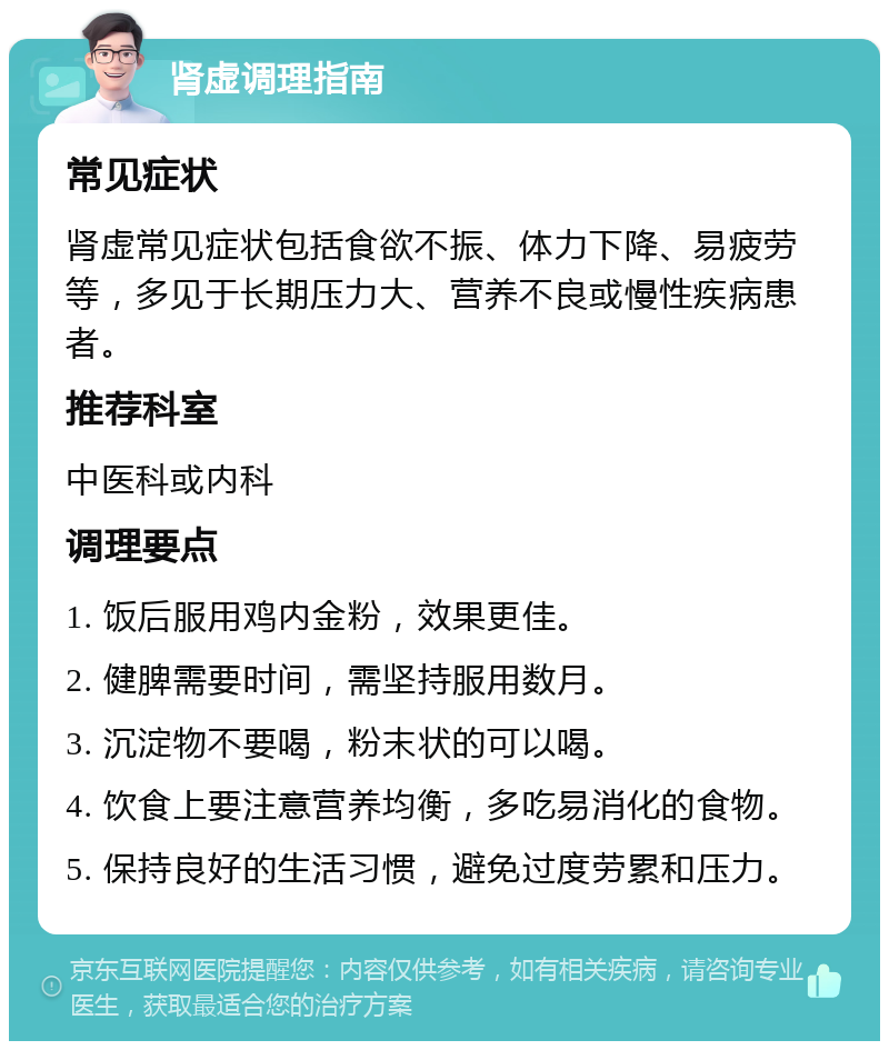 肾虚调理指南 常见症状 肾虚常见症状包括食欲不振、体力下降、易疲劳等，多见于长期压力大、营养不良或慢性疾病患者。 推荐科室 中医科或内科 调理要点 1. 饭后服用鸡内金粉，效果更佳。 2. 健脾需要时间，需坚持服用数月。 3. 沉淀物不要喝，粉末状的可以喝。 4. 饮食上要注意营养均衡，多吃易消化的食物。 5. 保持良好的生活习惯，避免过度劳累和压力。