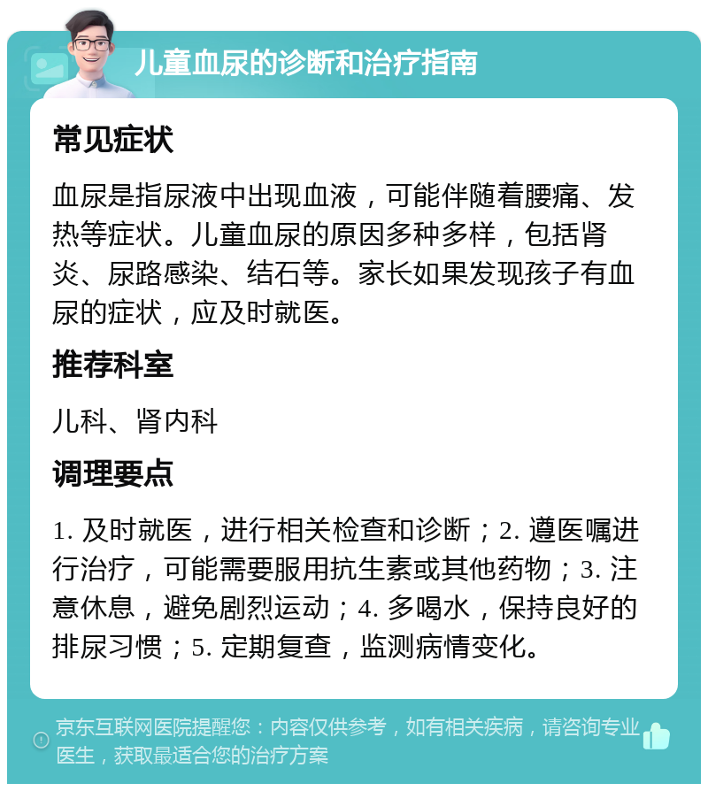 儿童血尿的诊断和治疗指南 常见症状 血尿是指尿液中出现血液，可能伴随着腰痛、发热等症状。儿童血尿的原因多种多样，包括肾炎、尿路感染、结石等。家长如果发现孩子有血尿的症状，应及时就医。 推荐科室 儿科、肾内科 调理要点 1. 及时就医，进行相关检查和诊断；2. 遵医嘱进行治疗，可能需要服用抗生素或其他药物；3. 注意休息，避免剧烈运动；4. 多喝水，保持良好的排尿习惯；5. 定期复查，监测病情变化。