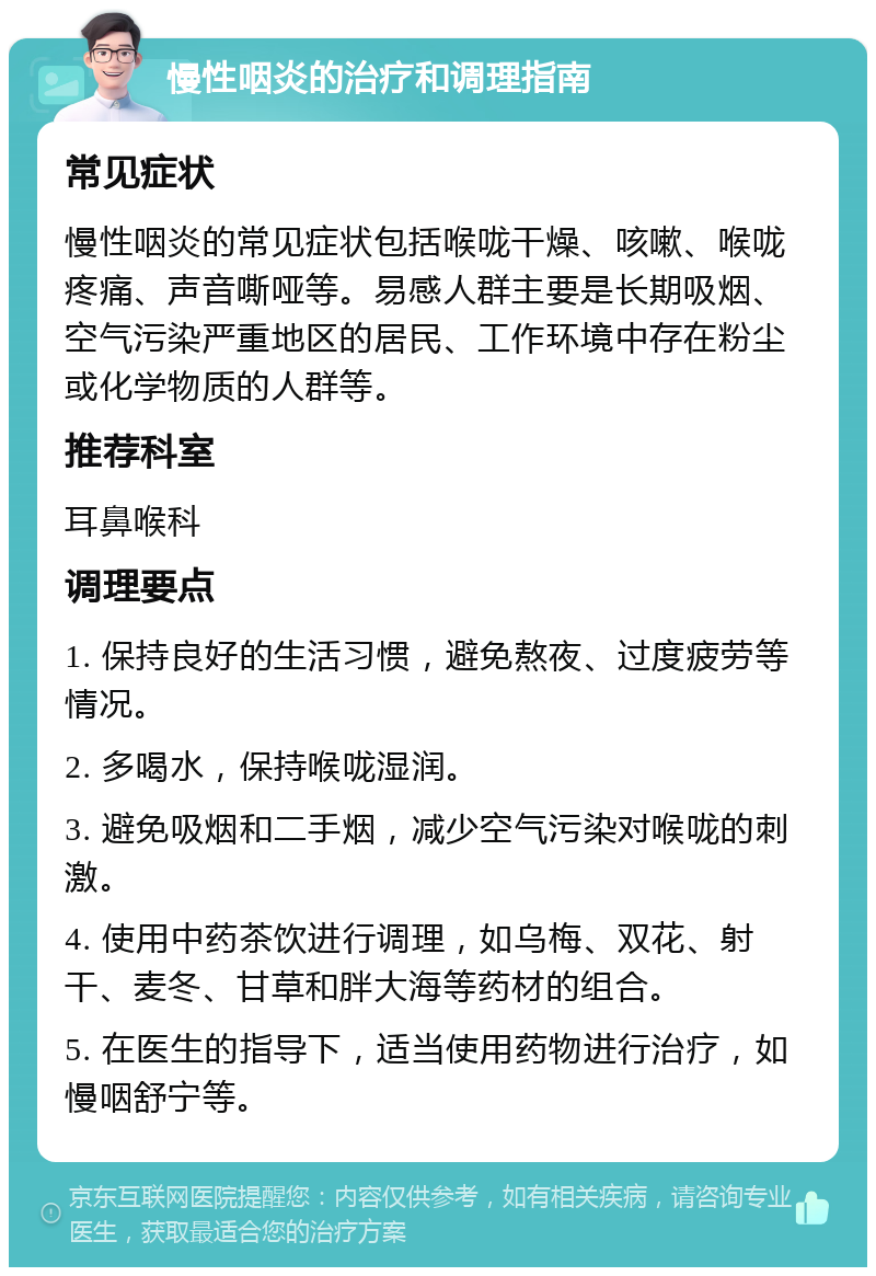 慢性咽炎的治疗和调理指南 常见症状 慢性咽炎的常见症状包括喉咙干燥、咳嗽、喉咙疼痛、声音嘶哑等。易感人群主要是长期吸烟、空气污染严重地区的居民、工作环境中存在粉尘或化学物质的人群等。 推荐科室 耳鼻喉科 调理要点 1. 保持良好的生活习惯，避免熬夜、过度疲劳等情况。 2. 多喝水，保持喉咙湿润。 3. 避免吸烟和二手烟，减少空气污染对喉咙的刺激。 4. 使用中药茶饮进行调理，如乌梅、双花、射干、麦冬、甘草和胖大海等药材的组合。 5. 在医生的指导下，适当使用药物进行治疗，如慢咽舒宁等。