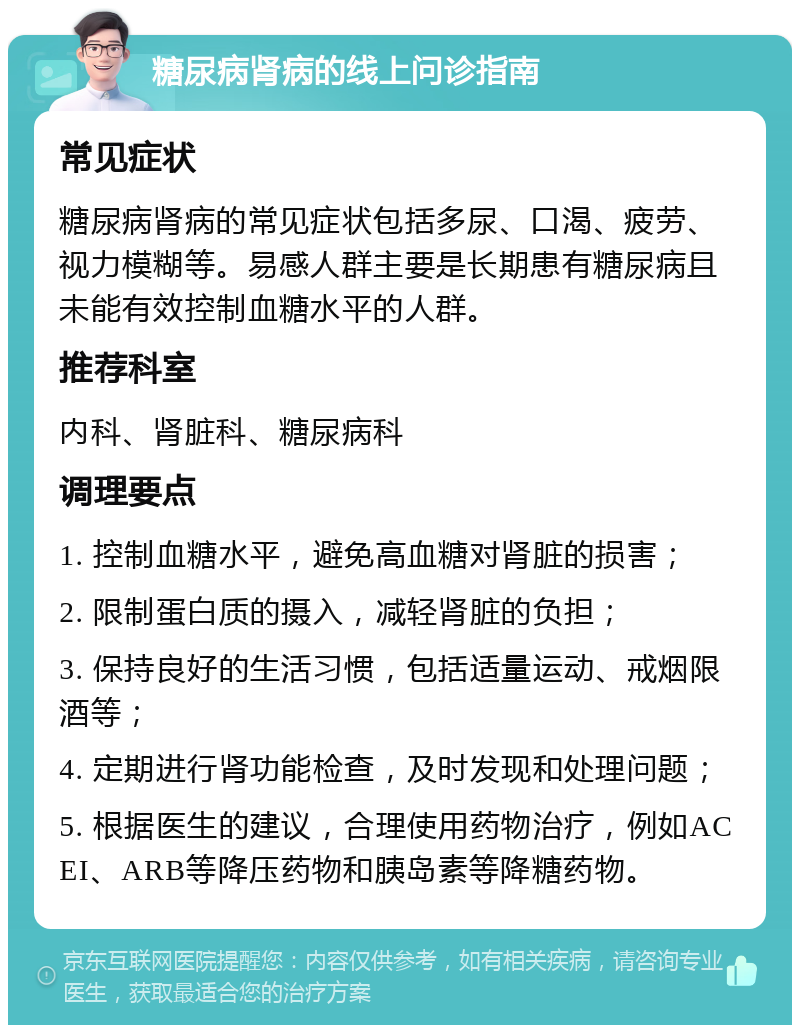 糖尿病肾病的线上问诊指南 常见症状 糖尿病肾病的常见症状包括多尿、口渴、疲劳、视力模糊等。易感人群主要是长期患有糖尿病且未能有效控制血糖水平的人群。 推荐科室 内科、肾脏科、糖尿病科 调理要点 1. 控制血糖水平，避免高血糖对肾脏的损害； 2. 限制蛋白质的摄入，减轻肾脏的负担； 3. 保持良好的生活习惯，包括适量运动、戒烟限酒等； 4. 定期进行肾功能检查，及时发现和处理问题； 5. 根据医生的建议，合理使用药物治疗，例如ACEI、ARB等降压药物和胰岛素等降糖药物。