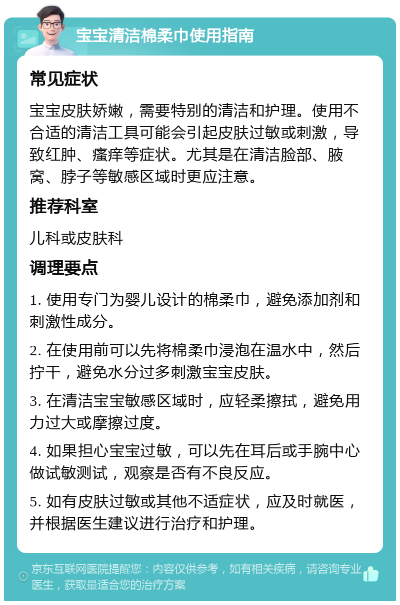 宝宝清洁棉柔巾使用指南 常见症状 宝宝皮肤娇嫩，需要特别的清洁和护理。使用不合适的清洁工具可能会引起皮肤过敏或刺激，导致红肿、瘙痒等症状。尤其是在清洁脸部、腋窝、脖子等敏感区域时更应注意。 推荐科室 儿科或皮肤科 调理要点 1. 使用专门为婴儿设计的棉柔巾，避免添加剂和刺激性成分。 2. 在使用前可以先将棉柔巾浸泡在温水中，然后拧干，避免水分过多刺激宝宝皮肤。 3. 在清洁宝宝敏感区域时，应轻柔擦拭，避免用力过大或摩擦过度。 4. 如果担心宝宝过敏，可以先在耳后或手腕中心做试敏测试，观察是否有不良反应。 5. 如有皮肤过敏或其他不适症状，应及时就医，并根据医生建议进行治疗和护理。