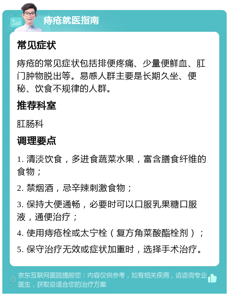 痔疮就医指南 常见症状 痔疮的常见症状包括排便疼痛、少量便鲜血、肛门肿物脱出等。易感人群主要是长期久坐、便秘、饮食不规律的人群。 推荐科室 肛肠科 调理要点 1. 清淡饮食，多进食蔬菜水果，富含膳食纤维的食物； 2. 禁烟酒，忌辛辣刺激食物； 3. 保持大便通畅，必要时可以口服乳果糖口服液，通便治疗； 4. 使用痔疮栓或太宁栓（复方角菜酸酯栓剂）； 5. 保守治疗无效或症状加重时，选择手术治疗。