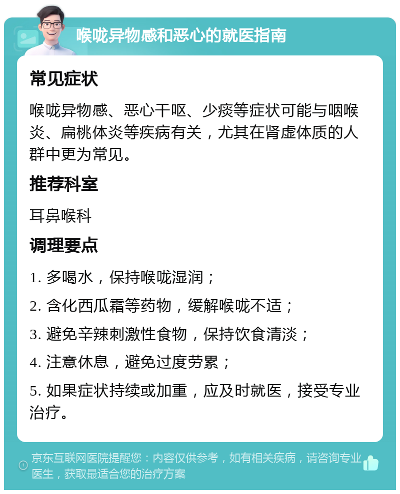 喉咙异物感和恶心的就医指南 常见症状 喉咙异物感、恶心干呕、少痰等症状可能与咽喉炎、扁桃体炎等疾病有关，尤其在肾虚体质的人群中更为常见。 推荐科室 耳鼻喉科 调理要点 1. 多喝水，保持喉咙湿润； 2. 含化西瓜霜等药物，缓解喉咙不适； 3. 避免辛辣刺激性食物，保持饮食清淡； 4. 注意休息，避免过度劳累； 5. 如果症状持续或加重，应及时就医，接受专业治疗。