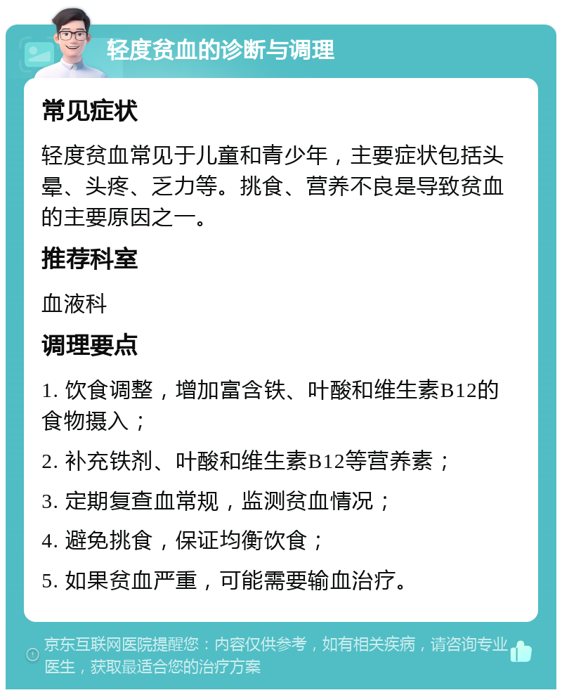 轻度贫血的诊断与调理 常见症状 轻度贫血常见于儿童和青少年，主要症状包括头晕、头疼、乏力等。挑食、营养不良是导致贫血的主要原因之一。 推荐科室 血液科 调理要点 1. 饮食调整，增加富含铁、叶酸和维生素B12的食物摄入； 2. 补充铁剂、叶酸和维生素B12等营养素； 3. 定期复查血常规，监测贫血情况； 4. 避免挑食，保证均衡饮食； 5. 如果贫血严重，可能需要输血治疗。