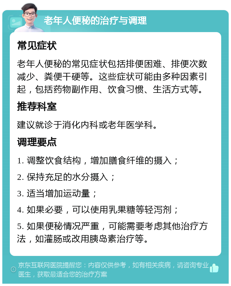 老年人便秘的治疗与调理 常见症状 老年人便秘的常见症状包括排便困难、排便次数减少、粪便干硬等。这些症状可能由多种因素引起，包括药物副作用、饮食习惯、生活方式等。 推荐科室 建议就诊于消化内科或老年医学科。 调理要点 1. 调整饮食结构，增加膳食纤维的摄入； 2. 保持充足的水分摄入； 3. 适当增加运动量； 4. 如果必要，可以使用乳果糖等轻泻剂； 5. 如果便秘情况严重，可能需要考虑其他治疗方法，如灌肠或改用胰岛素治疗等。