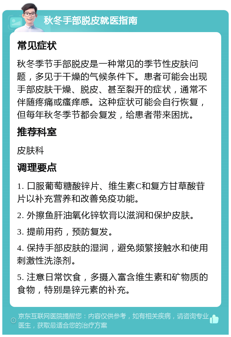 秋冬手部脱皮就医指南 常见症状 秋冬季节手部脱皮是一种常见的季节性皮肤问题，多见于干燥的气候条件下。患者可能会出现手部皮肤干燥、脱皮、甚至裂开的症状，通常不伴随疼痛或瘙痒感。这种症状可能会自行恢复，但每年秋冬季节都会复发，给患者带来困扰。 推荐科室 皮肤科 调理要点 1. 口服葡萄糖酸锌片、维生素C和复方甘草酸苷片以补充营养和改善免疫功能。 2. 外擦鱼肝油氧化锌软膏以滋润和保护皮肤。 3. 提前用药，预防复发。 4. 保持手部皮肤的湿润，避免频繁接触水和使用刺激性洗涤剂。 5. 注意日常饮食，多摄入富含维生素和矿物质的食物，特别是锌元素的补充。