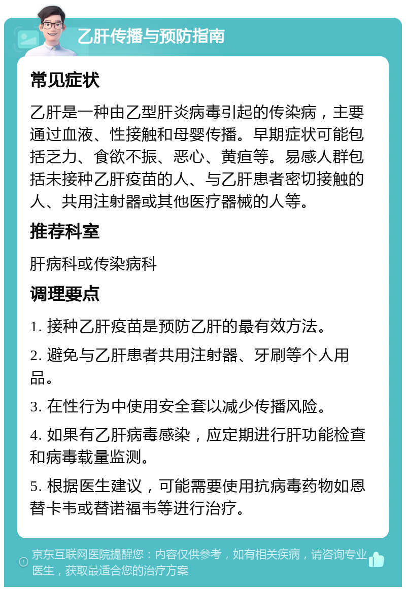 乙肝传播与预防指南 常见症状 乙肝是一种由乙型肝炎病毒引起的传染病，主要通过血液、性接触和母婴传播。早期症状可能包括乏力、食欲不振、恶心、黄疸等。易感人群包括未接种乙肝疫苗的人、与乙肝患者密切接触的人、共用注射器或其他医疗器械的人等。 推荐科室 肝病科或传染病科 调理要点 1. 接种乙肝疫苗是预防乙肝的最有效方法。 2. 避免与乙肝患者共用注射器、牙刷等个人用品。 3. 在性行为中使用安全套以减少传播风险。 4. 如果有乙肝病毒感染，应定期进行肝功能检查和病毒载量监测。 5. 根据医生建议，可能需要使用抗病毒药物如恩替卡韦或替诺福韦等进行治疗。