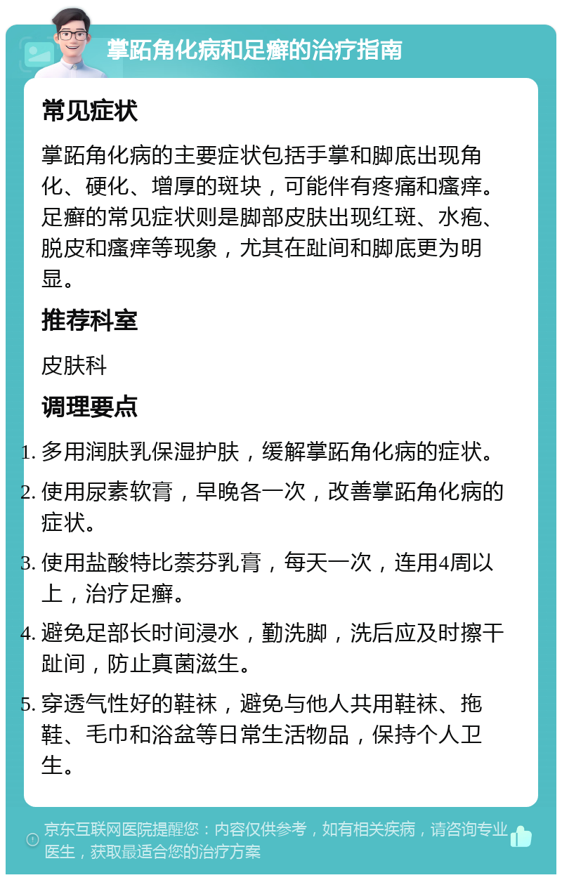 掌跖角化病和足癣的治疗指南 常见症状 掌跖角化病的主要症状包括手掌和脚底出现角化、硬化、增厚的斑块，可能伴有疼痛和瘙痒。足癣的常见症状则是脚部皮肤出现红斑、水疱、脱皮和瘙痒等现象，尤其在趾间和脚底更为明显。 推荐科室 皮肤科 调理要点 多用润肤乳保湿护肤，缓解掌跖角化病的症状。 使用尿素软膏，早晚各一次，改善掌跖角化病的症状。 使用盐酸特比萘芬乳膏，每天一次，连用4周以上，治疗足癣。 避免足部长时间浸水，勤洗脚，洗后应及时擦干趾间，防止真菌滋生。 穿透气性好的鞋袜，避免与他人共用鞋袜、拖鞋、毛巾和浴盆等日常生活物品，保持个人卫生。