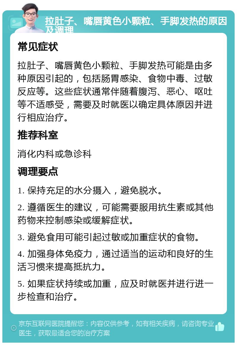 拉肚子、嘴唇黄色小颗粒、手脚发热的原因及调理 常见症状 拉肚子、嘴唇黄色小颗粒、手脚发热可能是由多种原因引起的，包括肠胃感染、食物中毒、过敏反应等。这些症状通常伴随着腹泻、恶心、呕吐等不适感受，需要及时就医以确定具体原因并进行相应治疗。 推荐科室 消化内科或急诊科 调理要点 1. 保持充足的水分摄入，避免脱水。 2. 遵循医生的建议，可能需要服用抗生素或其他药物来控制感染或缓解症状。 3. 避免食用可能引起过敏或加重症状的食物。 4. 加强身体免疫力，通过适当的运动和良好的生活习惯来提高抵抗力。 5. 如果症状持续或加重，应及时就医并进行进一步检查和治疗。