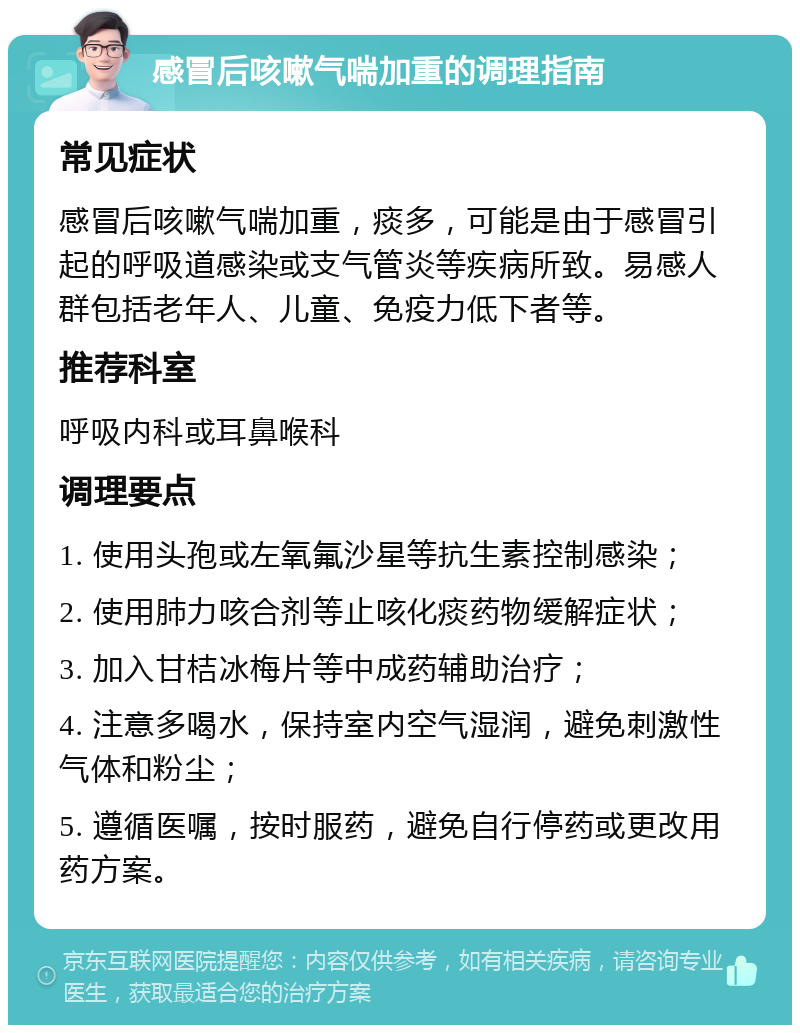 感冒后咳嗽气喘加重的调理指南 常见症状 感冒后咳嗽气喘加重，痰多，可能是由于感冒引起的呼吸道感染或支气管炎等疾病所致。易感人群包括老年人、儿童、免疫力低下者等。 推荐科室 呼吸内科或耳鼻喉科 调理要点 1. 使用头孢或左氧氟沙星等抗生素控制感染； 2. 使用肺力咳合剂等止咳化痰药物缓解症状； 3. 加入甘桔冰梅片等中成药辅助治疗； 4. 注意多喝水，保持室内空气湿润，避免刺激性气体和粉尘； 5. 遵循医嘱，按时服药，避免自行停药或更改用药方案。