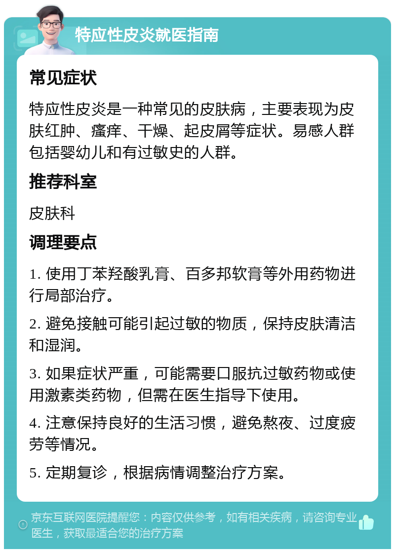 特应性皮炎就医指南 常见症状 特应性皮炎是一种常见的皮肤病，主要表现为皮肤红肿、瘙痒、干燥、起皮屑等症状。易感人群包括婴幼儿和有过敏史的人群。 推荐科室 皮肤科 调理要点 1. 使用丁苯羟酸乳膏、百多邦软膏等外用药物进行局部治疗。 2. 避免接触可能引起过敏的物质，保持皮肤清洁和湿润。 3. 如果症状严重，可能需要口服抗过敏药物或使用激素类药物，但需在医生指导下使用。 4. 注意保持良好的生活习惯，避免熬夜、过度疲劳等情况。 5. 定期复诊，根据病情调整治疗方案。