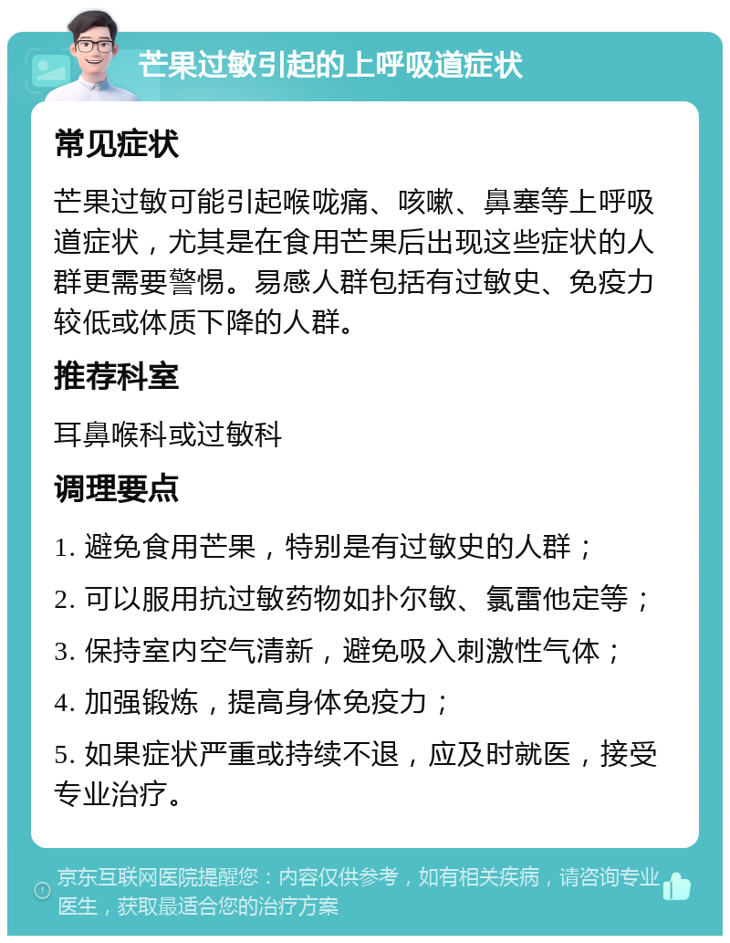 芒果过敏引起的上呼吸道症状 常见症状 芒果过敏可能引起喉咙痛、咳嗽、鼻塞等上呼吸道症状，尤其是在食用芒果后出现这些症状的人群更需要警惕。易感人群包括有过敏史、免疫力较低或体质下降的人群。 推荐科室 耳鼻喉科或过敏科 调理要点 1. 避免食用芒果，特别是有过敏史的人群； 2. 可以服用抗过敏药物如扑尔敏、氯雷他定等； 3. 保持室内空气清新，避免吸入刺激性气体； 4. 加强锻炼，提高身体免疫力； 5. 如果症状严重或持续不退，应及时就医，接受专业治疗。