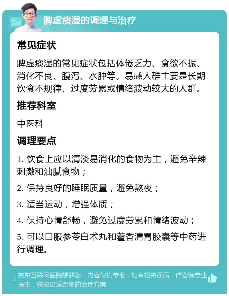 脾虚痰湿的调理与治疗 常见症状 脾虚痰湿的常见症状包括体倦乏力、食欲不振、消化不良、腹泻、水肿等。易感人群主要是长期饮食不规律、过度劳累或情绪波动较大的人群。 推荐科室 中医科 调理要点 1. 饮食上应以清淡易消化的食物为主，避免辛辣刺激和油腻食物； 2. 保持良好的睡眠质量，避免熬夜； 3. 适当运动，增强体质； 4. 保持心情舒畅，避免过度劳累和情绪波动； 5. 可以口服参苓白术丸和藿香清胃胶囊等中药进行调理。