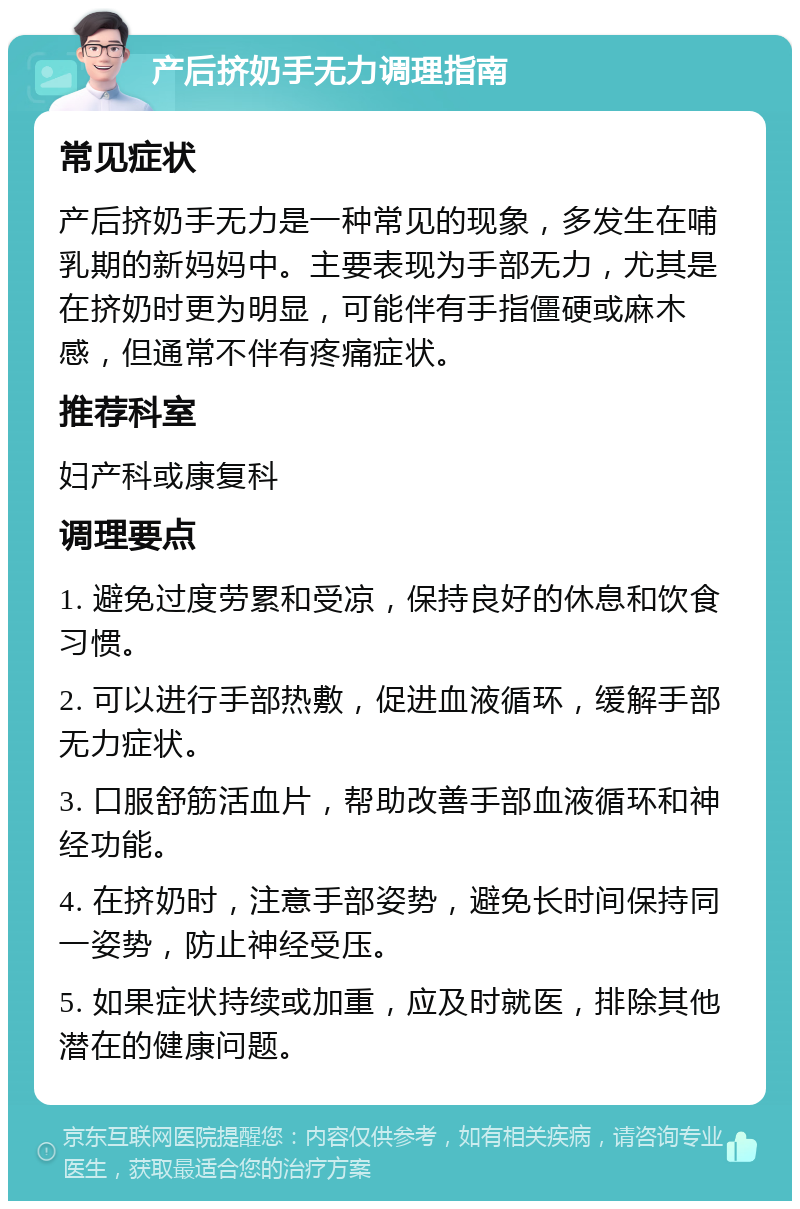 产后挤奶手无力调理指南 常见症状 产后挤奶手无力是一种常见的现象，多发生在哺乳期的新妈妈中。主要表现为手部无力，尤其是在挤奶时更为明显，可能伴有手指僵硬或麻木感，但通常不伴有疼痛症状。 推荐科室 妇产科或康复科 调理要点 1. 避免过度劳累和受凉，保持良好的休息和饮食习惯。 2. 可以进行手部热敷，促进血液循环，缓解手部无力症状。 3. 口服舒筋活血片，帮助改善手部血液循环和神经功能。 4. 在挤奶时，注意手部姿势，避免长时间保持同一姿势，防止神经受压。 5. 如果症状持续或加重，应及时就医，排除其他潜在的健康问题。