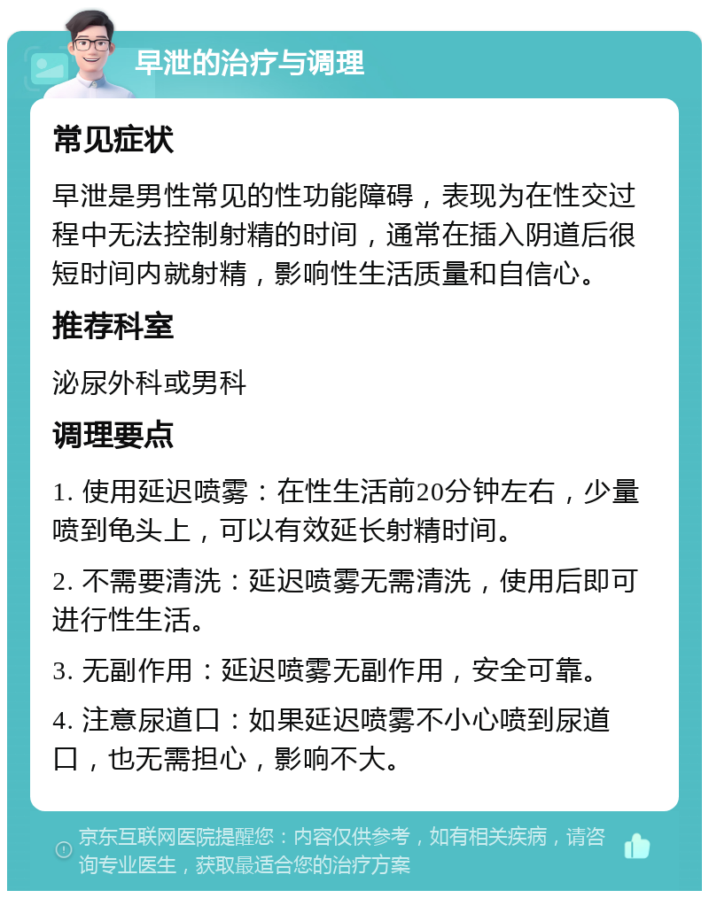 早泄的治疗与调理 常见症状 早泄是男性常见的性功能障碍，表现为在性交过程中无法控制射精的时间，通常在插入阴道后很短时间内就射精，影响性生活质量和自信心。 推荐科室 泌尿外科或男科 调理要点 1. 使用延迟喷雾：在性生活前20分钟左右，少量喷到龟头上，可以有效延长射精时间。 2. 不需要清洗：延迟喷雾无需清洗，使用后即可进行性生活。 3. 无副作用：延迟喷雾无副作用，安全可靠。 4. 注意尿道口：如果延迟喷雾不小心喷到尿道口，也无需担心，影响不大。