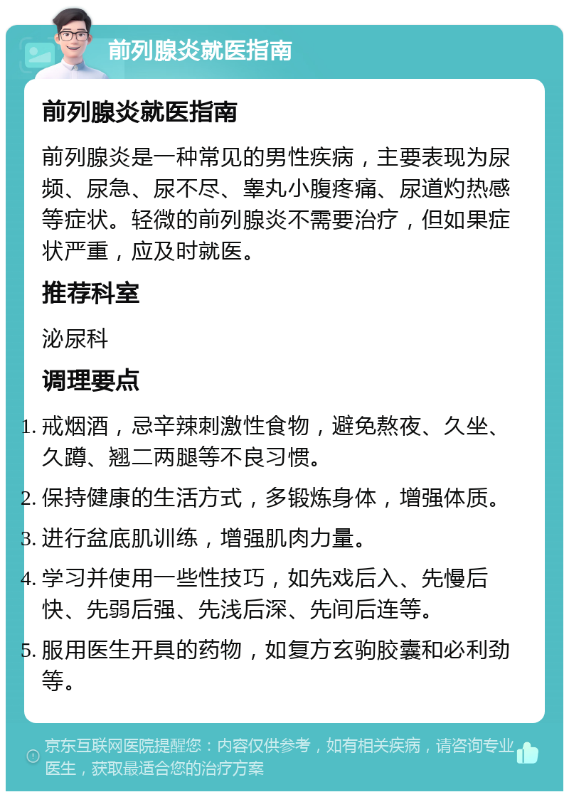 前列腺炎就医指南 前列腺炎就医指南 前列腺炎是一种常见的男性疾病，主要表现为尿频、尿急、尿不尽、睾丸小腹疼痛、尿道灼热感等症状。轻微的前列腺炎不需要治疗，但如果症状严重，应及时就医。 推荐科室 泌尿科 调理要点 戒烟酒，忌辛辣刺激性食物，避免熬夜、久坐、久蹲、翘二两腿等不良习惯。 保持健康的生活方式，多锻炼身体，增强体质。 进行盆底肌训练，增强肌肉力量。 学习并使用一些性技巧，如先戏后入、先慢后快、先弱后强、先浅后深、先间后连等。 服用医生开具的药物，如复方玄驹胶囊和必利劲等。