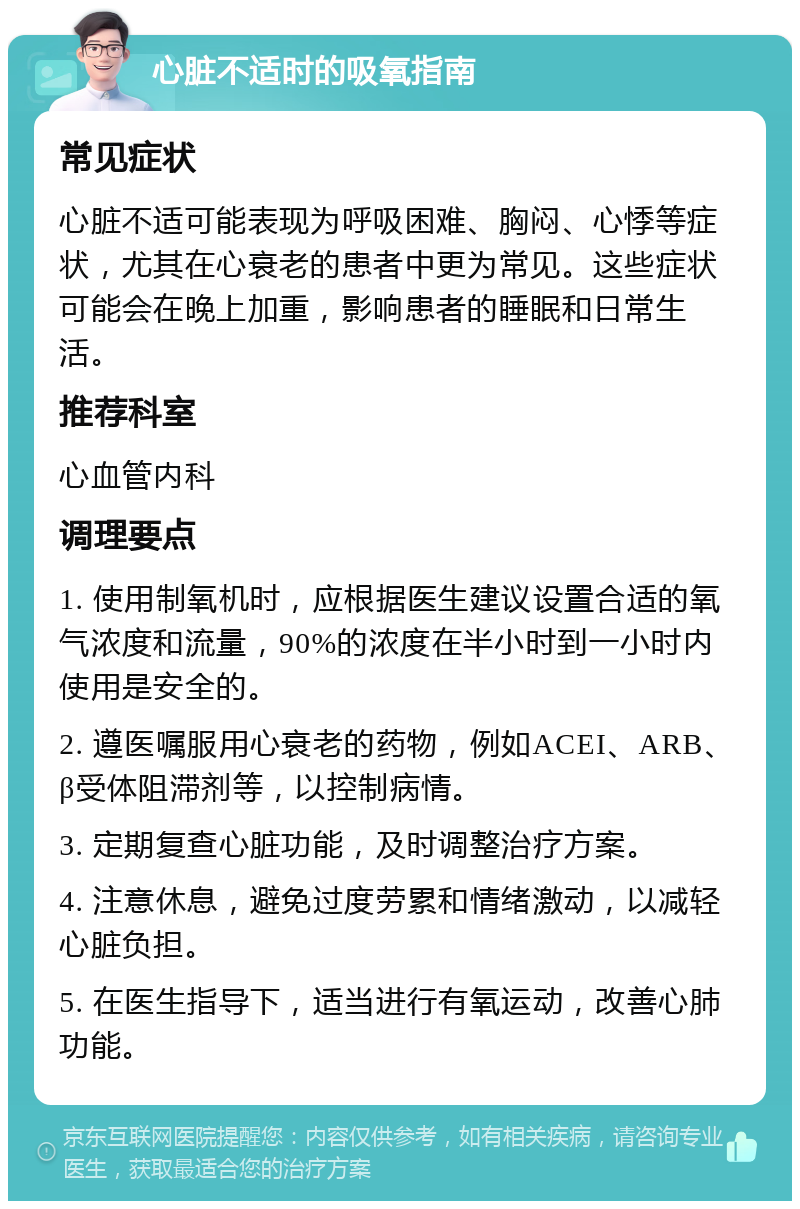 心脏不适时的吸氧指南 常见症状 心脏不适可能表现为呼吸困难、胸闷、心悸等症状，尤其在心衰老的患者中更为常见。这些症状可能会在晚上加重，影响患者的睡眠和日常生活。 推荐科室 心血管内科 调理要点 1. 使用制氧机时，应根据医生建议设置合适的氧气浓度和流量，90%的浓度在半小时到一小时内使用是安全的。 2. 遵医嘱服用心衰老的药物，例如ACEI、ARB、β受体阻滞剂等，以控制病情。 3. 定期复查心脏功能，及时调整治疗方案。 4. 注意休息，避免过度劳累和情绪激动，以减轻心脏负担。 5. 在医生指导下，适当进行有氧运动，改善心肺功能。