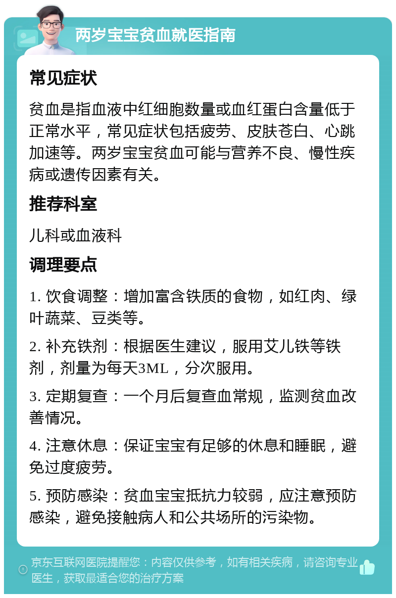 两岁宝宝贫血就医指南 常见症状 贫血是指血液中红细胞数量或血红蛋白含量低于正常水平，常见症状包括疲劳、皮肤苍白、心跳加速等。两岁宝宝贫血可能与营养不良、慢性疾病或遗传因素有关。 推荐科室 儿科或血液科 调理要点 1. 饮食调整：增加富含铁质的食物，如红肉、绿叶蔬菜、豆类等。 2. 补充铁剂：根据医生建议，服用艾儿铁等铁剂，剂量为每天3ML，分次服用。 3. 定期复查：一个月后复查血常规，监测贫血改善情况。 4. 注意休息：保证宝宝有足够的休息和睡眠，避免过度疲劳。 5. 预防感染：贫血宝宝抵抗力较弱，应注意预防感染，避免接触病人和公共场所的污染物。