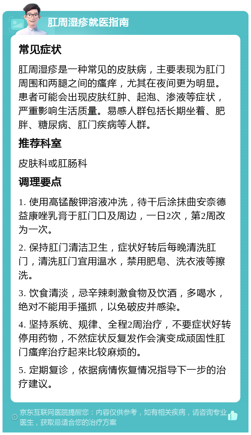 肛周湿疹就医指南 常见症状 肛周湿疹是一种常见的皮肤病，主要表现为肛门周围和两腿之间的瘙痒，尤其在夜间更为明显。患者可能会出现皮肤红肿、起泡、渗液等症状，严重影响生活质量。易感人群包括长期坐着、肥胖、糖尿病、肛门疾病等人群。 推荐科室 皮肤科或肛肠科 调理要点 1. 使用高锰酸钾溶液冲洗，待干后涂抹曲安奈德益康唑乳膏于肛门口及周边，一日2次，第2周改为一次。 2. 保持肛门清洁卫生，症状好转后每晚清洗肛门，清洗肛门宜用温水，禁用肥皂、洗衣液等擦洗。 3. 饮食清淡，忌辛辣刺激食物及饮酒，多喝水，绝对不能用手搔抓，以免破皮并感染。 4. 坚持系统、规律、全程2周治疗，不要症状好转停用药物，不然症状反复发作会演变成顽固性肛门瘙痒治疗起来比较麻烦的。 5. 定期复诊，依据病情恢复情况指导下一步的治疗建议。