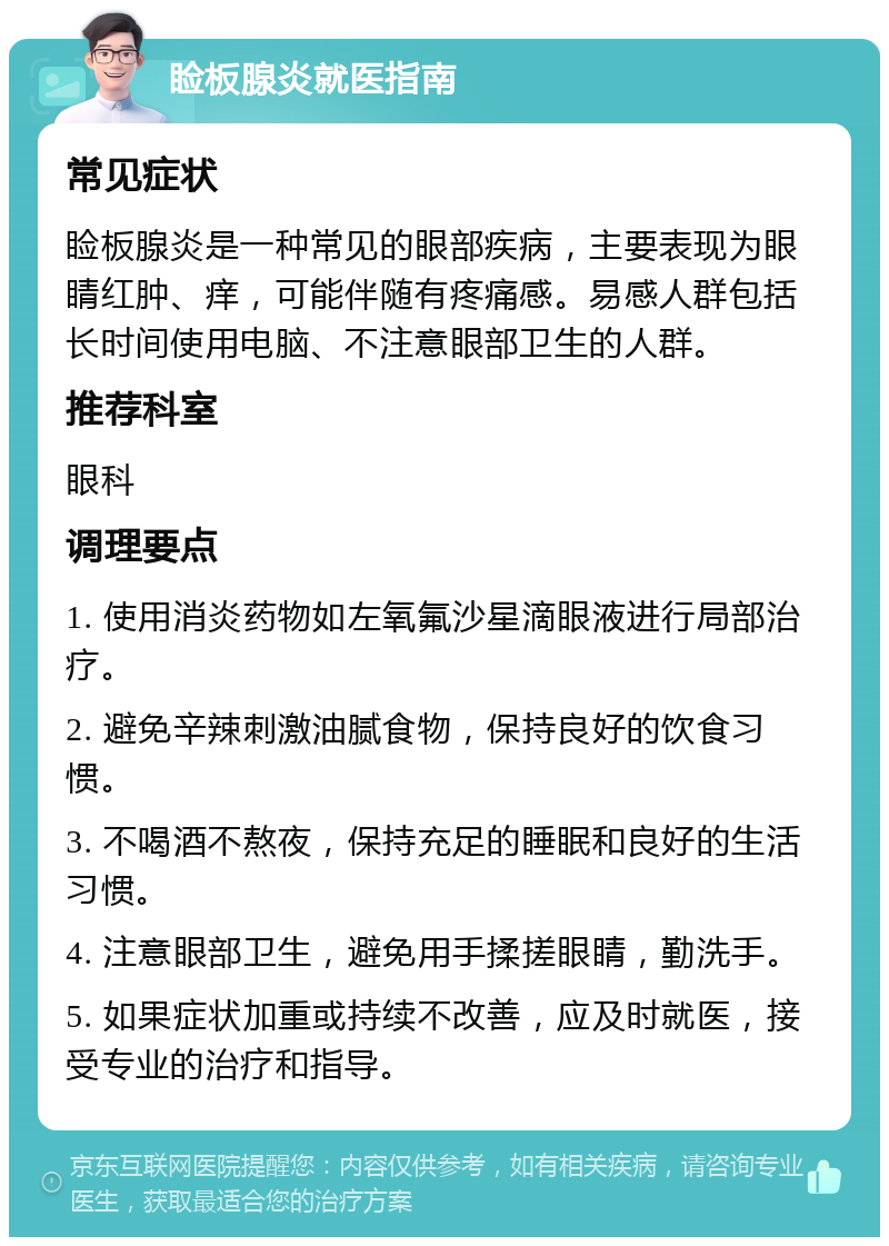 睑板腺炎就医指南 常见症状 睑板腺炎是一种常见的眼部疾病，主要表现为眼睛红肿、痒，可能伴随有疼痛感。易感人群包括长时间使用电脑、不注意眼部卫生的人群。 推荐科室 眼科 调理要点 1. 使用消炎药物如左氧氟沙星滴眼液进行局部治疗。 2. 避免辛辣刺激油腻食物，保持良好的饮食习惯。 3. 不喝酒不熬夜，保持充足的睡眠和良好的生活习惯。 4. 注意眼部卫生，避免用手揉搓眼睛，勤洗手。 5. 如果症状加重或持续不改善，应及时就医，接受专业的治疗和指导。