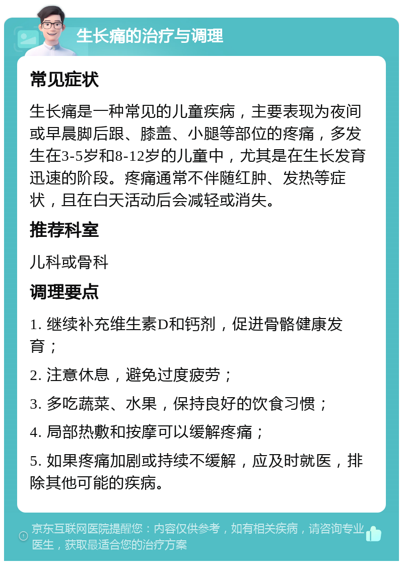 生长痛的治疗与调理 常见症状 生长痛是一种常见的儿童疾病，主要表现为夜间或早晨脚后跟、膝盖、小腿等部位的疼痛，多发生在3-5岁和8-12岁的儿童中，尤其是在生长发育迅速的阶段。疼痛通常不伴随红肿、发热等症状，且在白天活动后会减轻或消失。 推荐科室 儿科或骨科 调理要点 1. 继续补充维生素D和钙剂，促进骨骼健康发育； 2. 注意休息，避免过度疲劳； 3. 多吃蔬菜、水果，保持良好的饮食习惯； 4. 局部热敷和按摩可以缓解疼痛； 5. 如果疼痛加剧或持续不缓解，应及时就医，排除其他可能的疾病。