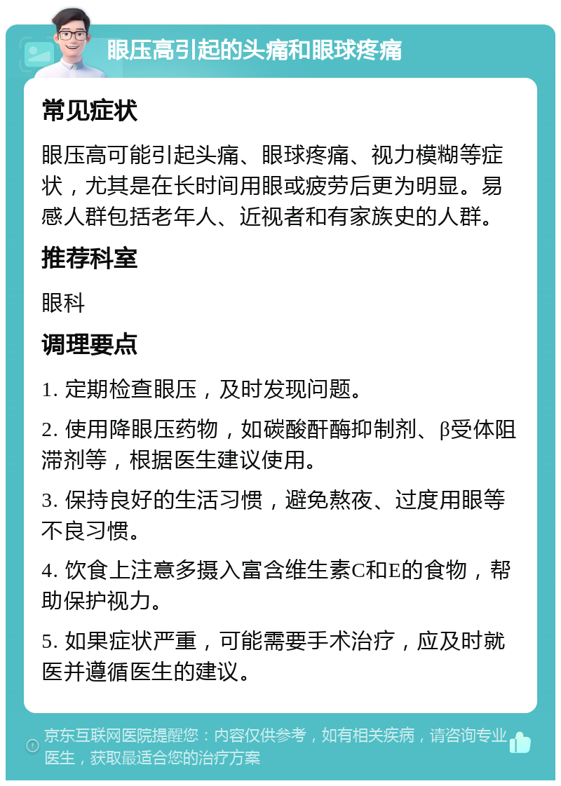 眼压高引起的头痛和眼球疼痛 常见症状 眼压高可能引起头痛、眼球疼痛、视力模糊等症状，尤其是在长时间用眼或疲劳后更为明显。易感人群包括老年人、近视者和有家族史的人群。 推荐科室 眼科 调理要点 1. 定期检查眼压，及时发现问题。 2. 使用降眼压药物，如碳酸酐酶抑制剂、β受体阻滞剂等，根据医生建议使用。 3. 保持良好的生活习惯，避免熬夜、过度用眼等不良习惯。 4. 饮食上注意多摄入富含维生素C和E的食物，帮助保护视力。 5. 如果症状严重，可能需要手术治疗，应及时就医并遵循医生的建议。