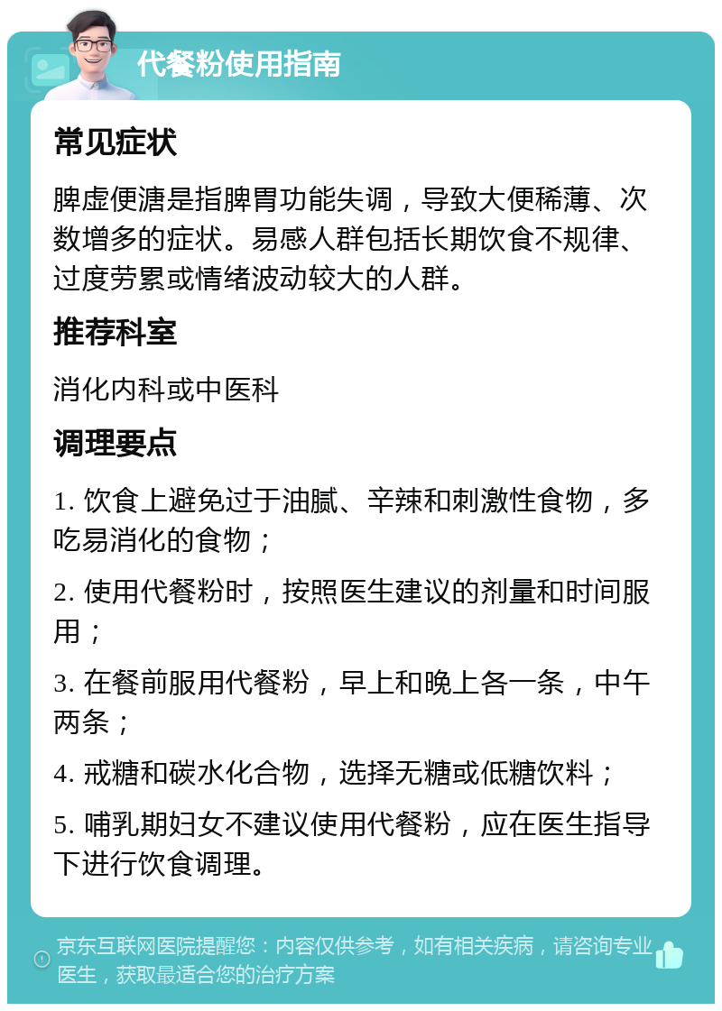 代餐粉使用指南 常见症状 脾虚便溏是指脾胃功能失调，导致大便稀薄、次数增多的症状。易感人群包括长期饮食不规律、过度劳累或情绪波动较大的人群。 推荐科室 消化内科或中医科 调理要点 1. 饮食上避免过于油腻、辛辣和刺激性食物，多吃易消化的食物； 2. 使用代餐粉时，按照医生建议的剂量和时间服用； 3. 在餐前服用代餐粉，早上和晚上各一条，中午两条； 4. 戒糖和碳水化合物，选择无糖或低糖饮料； 5. 哺乳期妇女不建议使用代餐粉，应在医生指导下进行饮食调理。