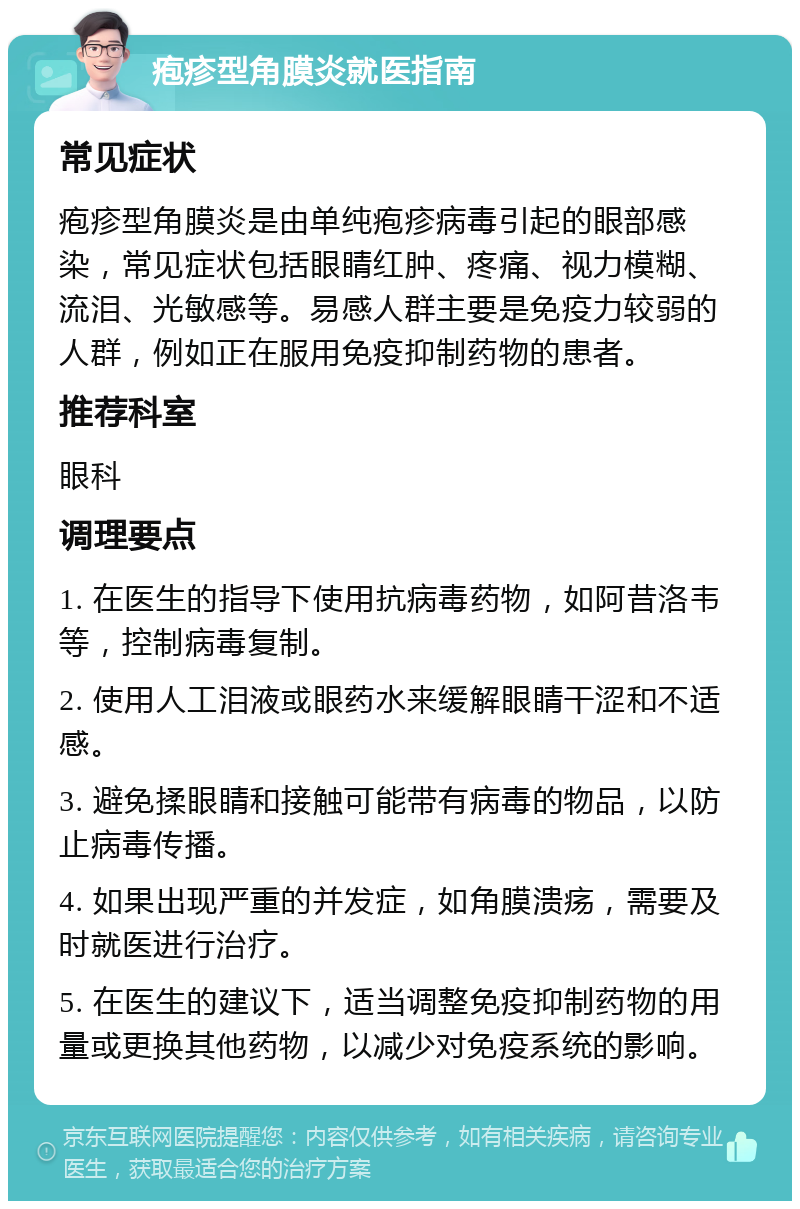 疱疹型角膜炎就医指南 常见症状 疱疹型角膜炎是由单纯疱疹病毒引起的眼部感染，常见症状包括眼睛红肿、疼痛、视力模糊、流泪、光敏感等。易感人群主要是免疫力较弱的人群，例如正在服用免疫抑制药物的患者。 推荐科室 眼科 调理要点 1. 在医生的指导下使用抗病毒药物，如阿昔洛韦等，控制病毒复制。 2. 使用人工泪液或眼药水来缓解眼睛干涩和不适感。 3. 避免揉眼睛和接触可能带有病毒的物品，以防止病毒传播。 4. 如果出现严重的并发症，如角膜溃疡，需要及时就医进行治疗。 5. 在医生的建议下，适当调整免疫抑制药物的用量或更换其他药物，以减少对免疫系统的影响。