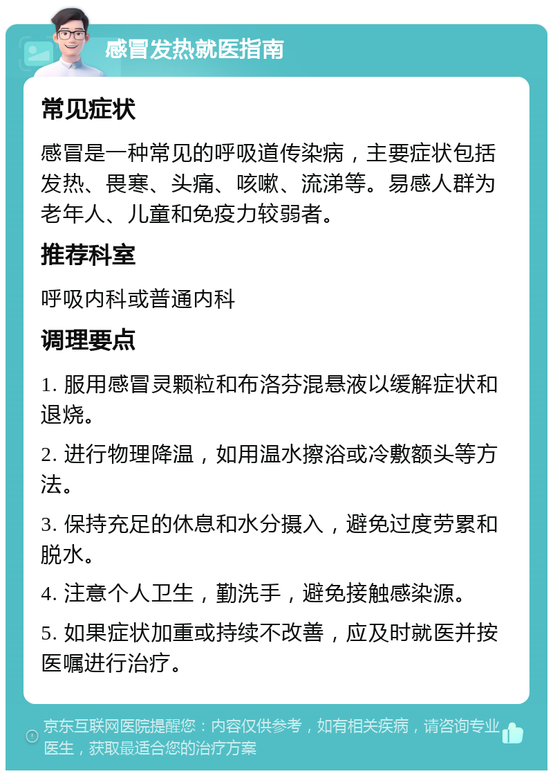 感冒发热就医指南 常见症状 感冒是一种常见的呼吸道传染病，主要症状包括发热、畏寒、头痛、咳嗽、流涕等。易感人群为老年人、儿童和免疫力较弱者。 推荐科室 呼吸内科或普通内科 调理要点 1. 服用感冒灵颗粒和布洛芬混悬液以缓解症状和退烧。 2. 进行物理降温，如用温水擦浴或冷敷额头等方法。 3. 保持充足的休息和水分摄入，避免过度劳累和脱水。 4. 注意个人卫生，勤洗手，避免接触感染源。 5. 如果症状加重或持续不改善，应及时就医并按医嘱进行治疗。