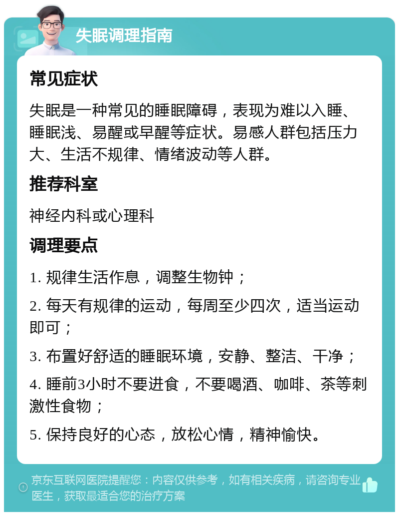 失眠调理指南 常见症状 失眠是一种常见的睡眠障碍，表现为难以入睡、睡眠浅、易醒或早醒等症状。易感人群包括压力大、生活不规律、情绪波动等人群。 推荐科室 神经内科或心理科 调理要点 1. 规律生活作息，调整生物钟； 2. 每天有规律的运动，每周至少四次，适当运动即可； 3. 布置好舒适的睡眠环境，安静、整洁、干净； 4. 睡前3小时不要进食，不要喝酒、咖啡、茶等刺激性食物； 5. 保持良好的心态，放松心情，精神愉快。