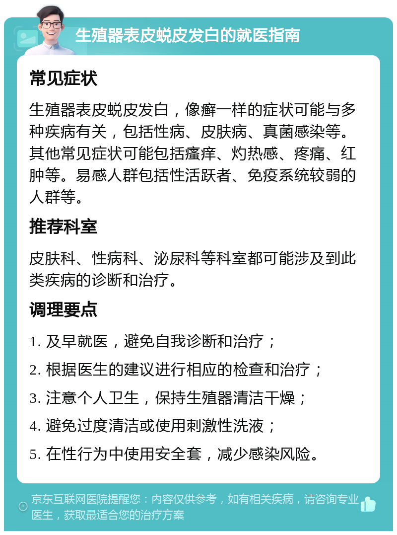 生殖器表皮蜕皮发白的就医指南 常见症状 生殖器表皮蜕皮发白，像癣一样的症状可能与多种疾病有关，包括性病、皮肤病、真菌感染等。其他常见症状可能包括瘙痒、灼热感、疼痛、红肿等。易感人群包括性活跃者、免疫系统较弱的人群等。 推荐科室 皮肤科、性病科、泌尿科等科室都可能涉及到此类疾病的诊断和治疗。 调理要点 1. 及早就医，避免自我诊断和治疗； 2. 根据医生的建议进行相应的检查和治疗； 3. 注意个人卫生，保持生殖器清洁干燥； 4. 避免过度清洁或使用刺激性洗液； 5. 在性行为中使用安全套，减少感染风险。