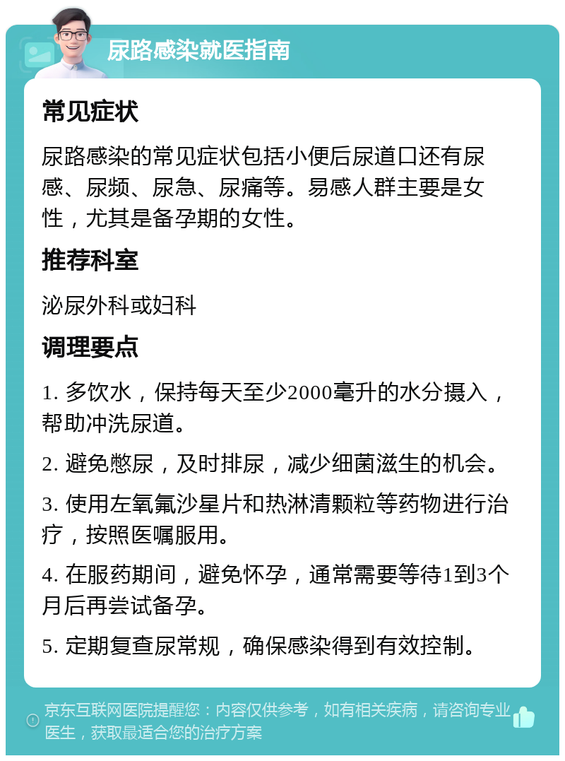 尿路感染就医指南 常见症状 尿路感染的常见症状包括小便后尿道口还有尿感、尿频、尿急、尿痛等。易感人群主要是女性，尤其是备孕期的女性。 推荐科室 泌尿外科或妇科 调理要点 1. 多饮水，保持每天至少2000毫升的水分摄入，帮助冲洗尿道。 2. 避免憋尿，及时排尿，减少细菌滋生的机会。 3. 使用左氧氟沙星片和热淋清颗粒等药物进行治疗，按照医嘱服用。 4. 在服药期间，避免怀孕，通常需要等待1到3个月后再尝试备孕。 5. 定期复查尿常规，确保感染得到有效控制。